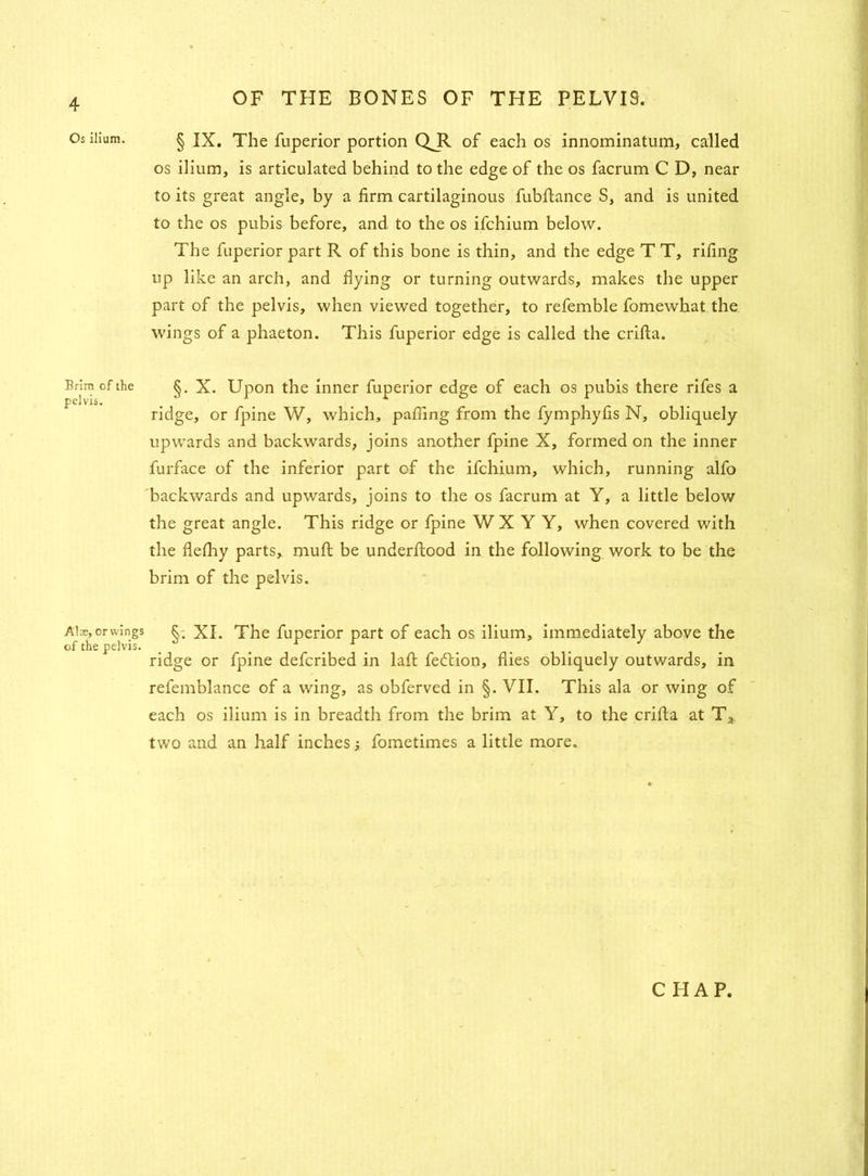 Os ilium. OF THE BONES OF THE PELVIS. § IX. The fuperior portion QJl of each os innominatum, called os ilium, is articulated behind to the edge of the os facrum C D, near to its great angle, by a firm cartilaginous fubfiance S, and is united to the os pubis before, and to the os ifchium below. The fuperior part R of this bone is thin, and the edge T T, rifing up like an arch, and flying or turning outwards, makes the upper part of the pelvis, when viewed together, to refemble fomewhat the wings of a phaeton. This fuperior edge is called the crifta. Brim of the §. X. Upon the inner fuperior edge of each os pubis there rifes a ridge, or fpine W, which, palling from the fymphyfis N, obliquely upwards and backwards, joins another fpine X, formed on the inner furface of the inferior part of the ifchium, which, running alfo backwards and upwards, joins to the os facrum at Y, a little below the great angle. This ridge or fpine W X Y Y, when covered with the flelhy parts, muft be underfiood in the following work to be the brim of the pelvis. Alx, or wings XL The fuperior part of each os ilium, immediately above the of the pelvis. ridge or fpine defcribed in lafi fedtion, flies obliquely outwards, in refemblance of a wing, as obferved in §. VII. This ala or wing of each os ilium is in breadth from the brim at Y, to the crifia at Ta two and an half inches; fometimes a little more.