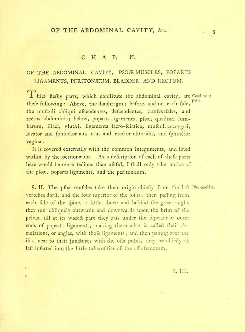CHAP. II. OF THE ABDOMINAL CAVITY, PSOJE-MUSCLES, POPARTS LIGAMENTS, PERITONAEUM, BLADDER, AND RECTUM. The flelhy parts, which conflitute the abdominal cavity, are ConfHtuent parts. thefe following : Above, the diaphragm ; before, and on each fide, the mufculi obliqui afcendentes, defcendentes, tranfverfales, and redtus abdominis; below, poparts ligaments, pfoas, quadrati lum- barum, iliaci, glutaii, ligamenta facro-fciatica, mufculi coccygaei, levator and fphindlor ani, crus and eredtor clitoridis, and fphindtor vaginas. It is covered externally with the common integuments, and lined within by the peritonaeum. As a defcription of each of thefe parts here would be more tedious than ufeful, I fhall only take notice of the pfoas, poparts ligaments, and the peritonasum. §. II. The pfoas-mufcles take their origin chiefly from the lafc Pfos-mufclesi. vertebra dorfi, and the four fuperior of the loins ; then palling from each fide of the fpine, a little above and behind the great angle, they run obliquely outwards and downwards upon the brim of the pelvis, till at its widefl part they pafs under the fuperior or outer ends of poparts ligaments, making there what is called their de- culfations, or angles, with thofe ligaments ; and then palling over the ilia, near to their junctures with the ofia pubis, they are chiefly at laft inferted into the little tuberoiities of the ofla femorum. i C_