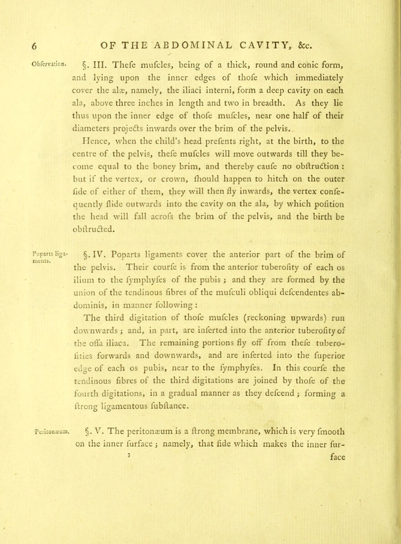 Obfervation. Poparts liga ments. Peritonsum. §. III. Thefe mufcles, being of a thick, round and conic form, and lying upon the inner edges of thofe which immediately cover the alas, namely, the iliaci interni, form a deep cavity on each ala, above three inches in length and two in breadth. As they lie thus upon the inner edge of thofe mufcles, near one half of their diameters projedts inwards over the brim of the pelvis. Hence, when the child’s head prefents right, at the birth, to the centre of the pelvis, thefe mufcles will move outwards till they be- come equal to the honey brim, and thereby caufe no obftrudlion : but if the vertex, or crown, fhould happen to hitch on the outer fide of either of them, they will then fly inwards, the vertex confe- quently Hide outwards into the cavity on the ala, by which pofition the head will fall acrofs the brim of the pelvis, and the birth be obflrudted. §. IV. Poparts ligaments cover the anterior part of the brim of the pelvis. Their courfe is from the anterior tuberofity of each os ilium to the fymphyfes of the pubis ; and they are formed by the union of the tendinous fibres of the mufculi obliqui defcendentes ab- dominis, in manner following : The third digitation of thofe mufcles (reckoning upwards) run downwards ; and, in part, are inferted into the anterior tuberofity of the ofla iliaca. The remaining portions fly off from thefe tubero- iitieS forwards and downwards, and are inferted into the fuperior edge of each os pubis, near to the fymphyfes. In this courfe the tendinous fibres of the third digitations are joined by thofe of the fourth digitations, in a gradual manner as they defcend ; forming a flrong ligamentous fubfiance. §. V. The peritonaeum is a flrong membrane, which is very fmooth on the inner furface ; namely, that fide which makes the inner fur- 3 face