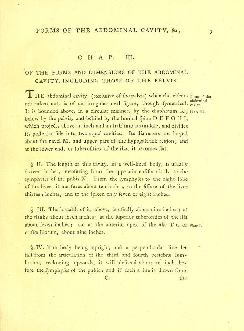 C FI A P. III. OF THE FORMS AND DIMENSIONS OF THE ABDOMINAL CAVITY, INCLUDING THOSE OF TFIE PELVIS. The abdominal cavity, (exclulive of the pelvis) when the vifcera are taken out, is of an irregular oval figure, though fymetrical. It is bounded above, in a circular manner, by the diaphragm K ; below by the pelvis, and behind by the lumbal fpine D E F G FI I, which projedts above an inch and an half into its middle, and divides its poflerior fide into two equal cavities. Its diameters are largeft about the navel M, and upper part of the hypogaftrick region; and at the lower end, or tuberofities of the ilia, it becomes flat. §. II. The length of this cavity, in a well-fized body, is ufually fixteen inches, meafuring from the appendix enfiformis L, to the fymphyfes of the pubis N. From the fymphyfes to the right lobe of the liver, it meafures about ten inches, to the fiflure of the liver thirteen inches, and to the fpleen only feven or eight inches. §. III. The breadth of it, above, is ufually about nine inches; at the flanks about feven inches; at the fuperior tuberofities of the ilia about feven inches; and at the anterior apex of the alas T t, or crifcae iliorum, about nine inches. §.IV. The body being upright, and a perpendicular line let fall from the articulation of the third and fourth vertebras lum- borum, reckoning upwards, it will defcend about an inch be- fore the fymphyfes of the pubis; and if fuch a line is drawn from C the Form of the abdominal cavity. Plate Iir. Plate I.