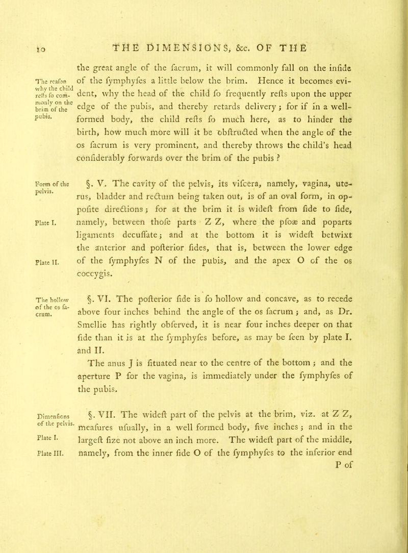 IO The reafon why the child reits fo com- monly on the brim of the pubis. Form of the pelvis. Plate I. Plate II. The hollow of the os fa- crum. Dimenlions of the pelvis. Plate I. Plate III. THE DIMENSIONS, &c. OF THE the great angle of the facrum, it will commonly fall on the infide of the fymphyfes a little below the brim. Hence it becomes evi- dent, why the head of the child fo frequently reds upon the upper edge of the pubis, and thereby retards delivery; for if in a well- formed body, the child reds fo much here, as to hinder the birth, how much more will it be obftru&ed when the angle of the os facrum is very prominent, and thereby throws the child’s head confiderably forwards over the brim of the pubis ? §. V. The cavity of the pelvis, its vifcera, namely, vagina, ute- rus, bladder and redtum being taken out, is of an oval form, in op- pofite directions; for at the brim it is wideft from fide to fide, namely, between thofe parts Z Z, where the pfoae and poparts ligaments deculfate; and at the bottom it is wideft betwixt the anterior and pofterior fides, that is, between the lower edge of the fymphyfes N of the pubis, and the apex O of the os coccygis. / §. VI. The pofterior fide is fo hollow and concave, as to recede above four inches behind the angle of the os facrum ; and, as Dr. Smellie has rightly obferved, it is near four inches deeper on that fide than it is at the fymphyfes before, as may be feen by plate I. and II. The anus J is fituated near to the centre of the bottom ; and the aperture P for the vagina, is immediately under the fymphyfes of the pubis. §. VII. The wideft part of the pelvis at the brim, viz. at Z Z, meafures ufually, in a well formed body, five inches; and in the largeft fize not above an inch more. The wideft part of the middle, namely, from the inner fide O of the fymphyfes to the inferior end P of