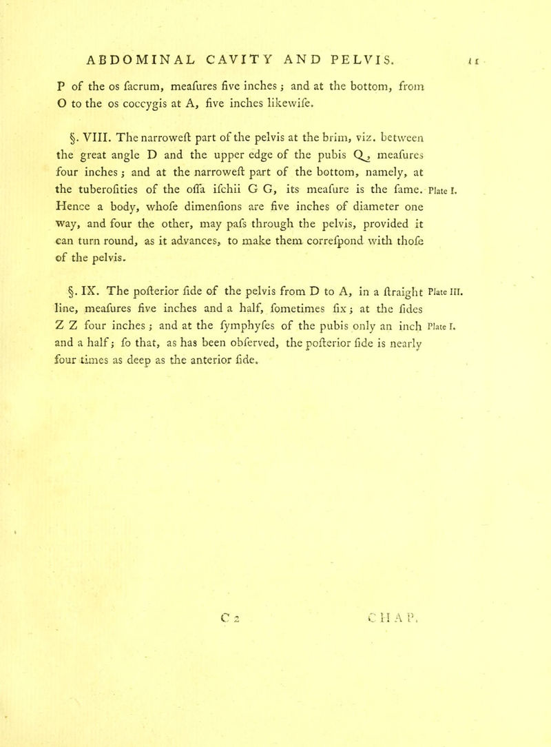 ABDOMINAL CAVITY AND PELVIS. P of the os facrum, meafures five inches ; and at the bottom, from O to the os coccygis at A, five inches likewife. §. VIII. The narrowed part of the pelvis at the brim, viz. between the great angle D and the upper edge of the pubis Q^, meafures four inches; and at the narrowed part of the bottom, namely, at the tuberofities of the ofia ifchii G G, its meafure is the fame. Plate I. Hence a body, whofe dimenfions are five inches of diameter one way, and four the other, may pafs through the pelvis, provided it can turn round, as it advances, to make them correfpond with thofe of the pelvis. §. IX. The poderior fide of the pelvis from D to A, in a draight Plate in. line, meafures five inches and a half, fometimes fix; at the fides Z Z four inches ; and at the fymphyfes of the pubis only an inch Plate r. and a half; fo that, as has been obferved, the poderior fide is nearly four times as deep as the anterior fide.