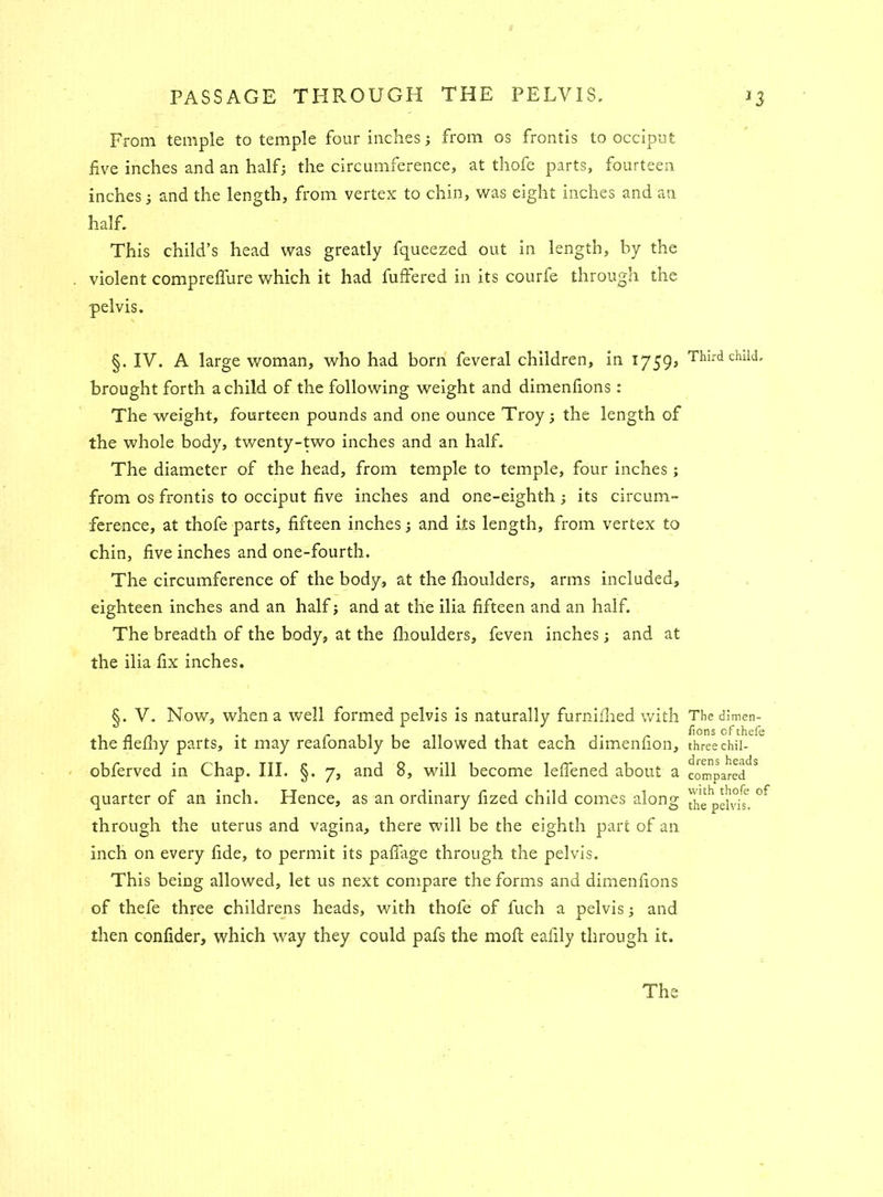 From temple to temple four inches; from os frontis to occiput five inches and an half; the circumference, at thofe parts, fourteen inches; and the length, from vertex to chin, was eight inches and an half. This child’s head was greatly fqueezed out in length, by the . violent compreflure which it had fuffered in its courfe through the pelvis. §. IV. A large woman, who had bom feveral children, in 1759* brought forth a child of the following weight and dimenfions: The weight, fourteen pounds and one ounce Troy; the length of the whole body, twenty-two inches and an half. The diameter of the head, from temple to temple, four inches ; from os frontis to occiput five inches and one-eighth ; its circum- ference, at thofe parts, fifteen inches; and its length, from vertex to chin, five inches and one-fourth. The circumference of the body, at the fhoulders, arms included, eighteen inches and an half; and at the ilia fifteen and an half. The breadth of the body, at the fhoulders, feven inches; and at the ilia fix inches. §. V. Now, when a well formed pelvis is naturally furnifhed with the flefhy parts, it may reafonably be allowed that each dimenfion, obferved in Chap. III. §. 7, and 8, will become leffened about a quarter of an inch. Hence, as an ordinary fized child comes along through the uterus and vagina, there will be the eighth part of an inch on every fide, to permit its pafiage through the pelvis. This being allowed, let us next compare the forms and dimenfions of thefe three childrens heads, with thofe of fuch a pelvis; and then confider, which way they could pafs the mofl eafily through it. Third child. The dimen- fions of thefe three chil- drens heads compared with thofe of the pelvis. The