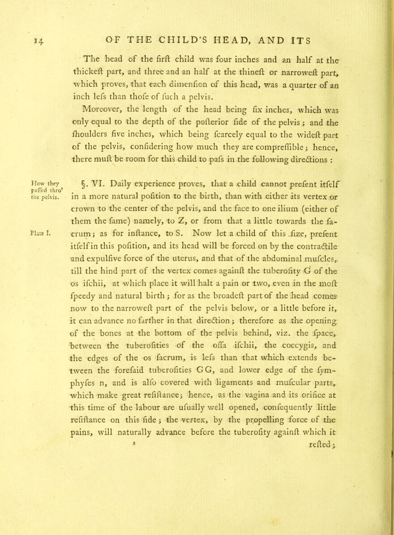 How they pa (Ted thro’ the pelvis. Plate I. The head of the fird child was four inches and an half at the thickeft part, and three and an half at the thined or narrowed; part, which proves, that each dimenfion of this head, was a quarter of an inch lefs than thofe of fuch a pelvis. Moreover, the length of the head being fix inches, which was only equal to the depth of the pofterior fide of the pelvis ; and the fhoulders five inches, which being fcarcely equal to the wided part of the pelvis, confidering how much they are comprefiible; hence, there mud be room for this child to pafs in the following directions : §. VI. Daily experience proves, that a child cannot prefent itfelf in a more natural pofition to the birth, than with either its vertex or crown to the center of the pelvis, and the face to one ilium (either of them the fame) namely, to Z, or from that a little towards the fa- crum; as for indance, to S. Now let a child of this .fize, prefent itfelf in this pofition, and its head will be forced on by the contractile and expulfive force of the uterus, and that of the abdominal mufcles, till the hind part of the vertex comes againd the tiiberofity G of the os ifchii, at which place it will halt a pain or two, even in the mod fpeedy and natural birth; for as the broaded part of the head comes now to the narrowed part of the pelvis below, or a little before it, it can advance no farther in that direction ; therefore as the opening of the bones at the bottom of the pelvis behind, viz. the fpace, between the tuberofities of the offa ifchii, the coccygis, and the edges of the os facrum, is lefs than that which extends be- tween the forefaid tuberofities GG, and lower edge of the fym- phyfes n, and is alfo covered with ligaments and mufcular parts, which make great refidance; hence, as the vagina and its orifice at this time of the labour are ufually well opened, confequently little refidance on this fide; the vertex, by the propelling force of the pains, will naturally advance before the tuberofity againd which it 3 reded- >