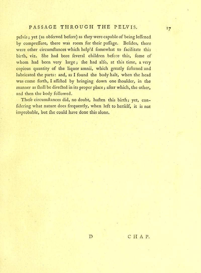 pelvis; yet (as obferved before) as they were capable of being leflened by compreffure, there was room for their palfage. Befides, there were other circumftances which help’d fomewhat to facilitate this birth, viz. She had bore feveral children before this, fome of whom had been very large; fhe had alfo, at this time, a very copious quantity of the liquor amnii, which greatly foftened and lubricated the parts: and, as I found the body halt, when the head was come forth, I affifted by bringing down one fhoulder, in the manner as (hall be directed in its proper place; after which, the other, and then the body followed. Thefe circumflances did, no doubt, haflen this birth; yet, con- fidering what nature does frequently, when left to herfelf, it is not improbable, but fhe could have done this alone. D p HAP.