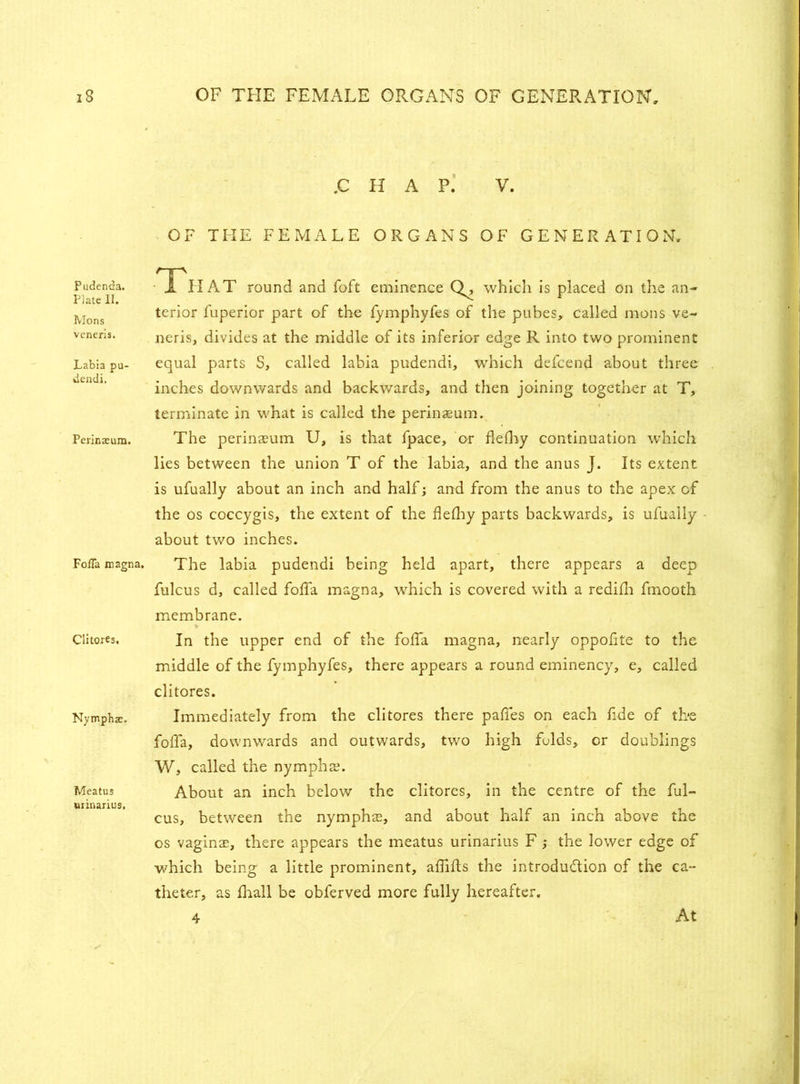 Pudenda. Plate 11. Mons veneris. Labia pu- dendi. Perinaeum. FofTa magna. Cli tores. Nymphae. Meatus urinarius, .C H A P. V. OF THE FEMALE ORGANS OF GENERATION. Th AT round and foft eminence whicli is placed on the an- terior fuperior part of the fymphyfes of the pubes,, called mons ve- neris, divides at the middle of its inferior edge R into two prominent equal parts S, called labia pudendi, which defcend about three inches downwards and backwards, and then joining together at T, terminate in what is called the perinaeum. The perinaeum U, is that fpace, or flefhy continuation which lies between the union T of the labia, and the anus J. Its extent is ufually about an inch and half; and from the anus to the apex of the os coccygts, the extent of the flelhy parts backwards, is ufually about two inches. The labia pudendi being held apart, there appears a deep fulcus d, called foffa magna, which is covered with a redifi fmooth membrane. In the upper end of the foffa magna, nearly oppofite to the middle of the fymphyfes, there appears a round eminency, e, called clitores. Immediately from the clitores there paffes on each fide of the foffa, downwards and outwards, two high folds, or doublings W, called the nympho. About an inch below the clitores, in the centre of the ful- cus, between the nymphae, and about half an inch above the os vaginae, there appears the meatus urinarius F ; the lower edge of which being a little prominent, affifts the introduction of the ca- theter, as frail be obferved more fully hereafter. 4 At