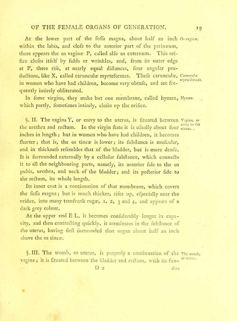7 9 At the lower part of the folia magna, about half an inch Os vaginae, within the labia, and clofe to the anterior part of the perinaeum, there appears the os vaginae P, called alfo os externum. This ori- fice clofes itfelf by folds or wrinkles, and, from its outer edge at P, there rife, at nearly equal diftances, four angular pro- ductions, like X, called carunculae myrteformes. Thefe carunculae, Caruncuhe * myrte forme in women who have had children, become very obtufe, and are fre- quently intirely obliterated. In fome virgins, they make but one membrane, called hymen, Hymen, which partly, fometimes intirely, clofes up the orifice. §. II. The vagina Y, or entry to the uterus, is fituated between Vagina, or the urethra and reCtum. In the virgin Rate it is ufualiy about four uterus!°, inches in length ; but in women who have had children, it becomes fhorter; that is, the os tincae is lower; its fubftance is mufcular, and in thicknefs refembles that of the bladder, but is more denfe. It is furrounded externally by a cellular fubftance, which connects it to all the neighbouring parts, namely, its anterior fide to the os pubis, urethra, and neck of the bladder; and its pofterior fide to the reClum, its whole length. Its inner coat is a continuation of that membrane, which covers the fofta magna; but is much thicker, rifes up, efpecially near the orifice, into many tranfverfe rugae, i, 2, 3 and 4, and appears of a dark grey colour. At the upper end E L, it becomes confiderably longer in capa- city, and then contra-fling quickly, it terminates in the fubftance of the uterus, having firft furrounded that organ about half an inch above the os tincae. §•111. The womb, or uterus, is properly a continuation of the The womb, vagina; it is fituated between the bladder and redtum, with its fun-. D 2 dus or uterus.