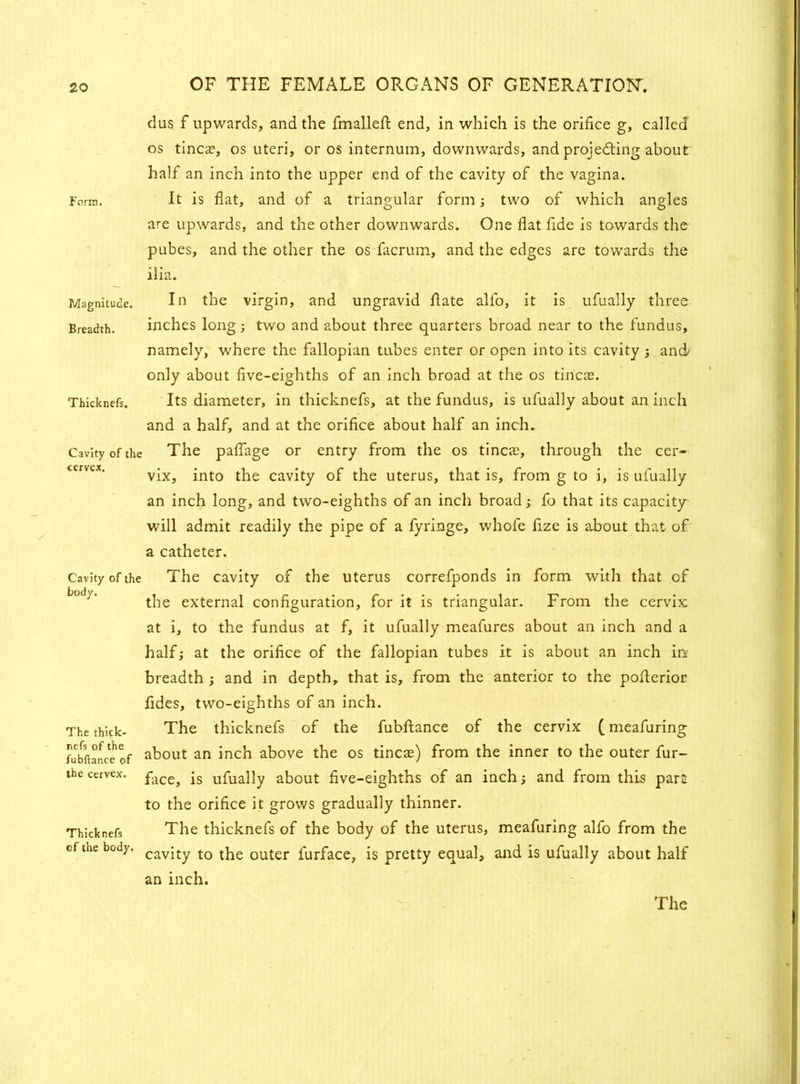 Form. Magnitude. Breadth. Thicknefs. Cavity of the cervcx. Cavity of the body. The thick- refs of the fubftance of the cervex. Thicknefs of the body. dus f upwards, and the jfmalleft end, in which is the orifice g, called os tinea?, os uteri, or os internum, downwards, and projecting about half an inch into the upper end of the cavity of the vagina. It is flat, and of a triangular form; two of which angles are upwards, and the other downwards. One flat fide is towards the pubes, and the other the os facrum, and the edges are towards the ilia. In the virgin, and ungravid date all'o, it is ufually three inches long; two and about three quarters broad near to the fundus, namely, where the fallopian tubes enter or open into its cavity ; and only about five-eighths of an inch broad at the os tinea?. Its diameter, in thicknefs, at the fundus, is ufually about an inch and a half, and at the orifice about half an inch. The paflage or entry from the os tinea?, through the cer- vix, into the cavity of the uterus, that is, from g to i, is ufually an inch long, and two-eighths of an inch broad; fo that its capacity will admit readily the pipe of a fyringe, whofe fize is about that of a catheter. The cavity of the uterus correfponds in form with that of the external configuration, for it is triangular. From the cervix at i, to the fundus at f, it ufually meafures about an inch and a half; at the orifice of the fallopian tubes it is about an inch in- breadth ; and in depth, that is, from the anterior to the pofterior fides, two-eighths of an inch. The thicknefs of the fubftance of the cervix (meafuring about an inch above the os tineas) from the inner to the outer fur- face, is ufually about five-eighths of an inch; and from this part to the orifice it grows gradually thinner. The thicknefs of the body of the uterus, meafuring alfo from the cavity to the outer furface, is pretty equal, and is ufually about half an inch. The