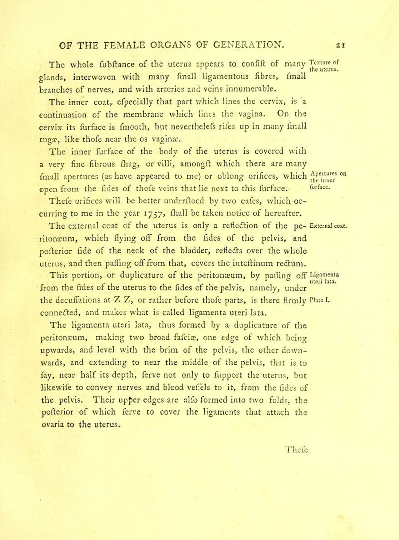 The whole fubftance of the uterus appears to confift of many Texture of 1 the uterus. glands, interwoven with many fmall ligamentous fibres, fmall branches of nerves, and with arteries and veins innumerable. The inner coat,, efpecially that part which lines the cervix, is a continuation of the membrane which lines the vagina. On the cervix its furface is fmooth, but neverthelefs riles up in many fmall ruga?, like thofe near the os vagina?. The inner furface of the body of the uterus is covered with a very fine fibrous {hag,, or villi, amongft which there are many fmall apertures (as have appeared to me) or oblong orifices, which on open from the fides of thofe veins that lie next to this furface. furface. Thefe orifices will be better underflood by two cafes, which oc- curring to me in the year 1757, fhall be taken notice of hereafter. The external coat of the uterus is only a refledtion of the pe- External coat, ritonaeum, which flying off from the fides of the pelvis, and poflerior fide of the neck of the bladder, refledls over the whole uterus, and then pafiing off from that, covers the inteftinum redtum. This portion, or duplicature of the peritonaeum, by pafiing off Ligamenta from the fides of the uterus to the fides of the pelvis, namely, under the decuflations at Z Z, or rather before thofe parts, is there firmly Elate I. connedted, and makes what is called ligamenta uteri lata. The ligamenta uteri lata, thus formed by a duplicature of the peritonaeum, making two broad fafeias, one edge of which being upwards, and level with the brim of the pelvis, the other down- wards, and extending to near the middle of the pelvis, that is to fay, near half its depth, ferve not only to fupport the uterus, but likewile to convey nerves and blood vefiels to it, from the fides of the pelvis. Their upper edges are alfo formed into two folds, the poflerior of which ferve to cover the ligaments that attach the ovaria to the uterus.