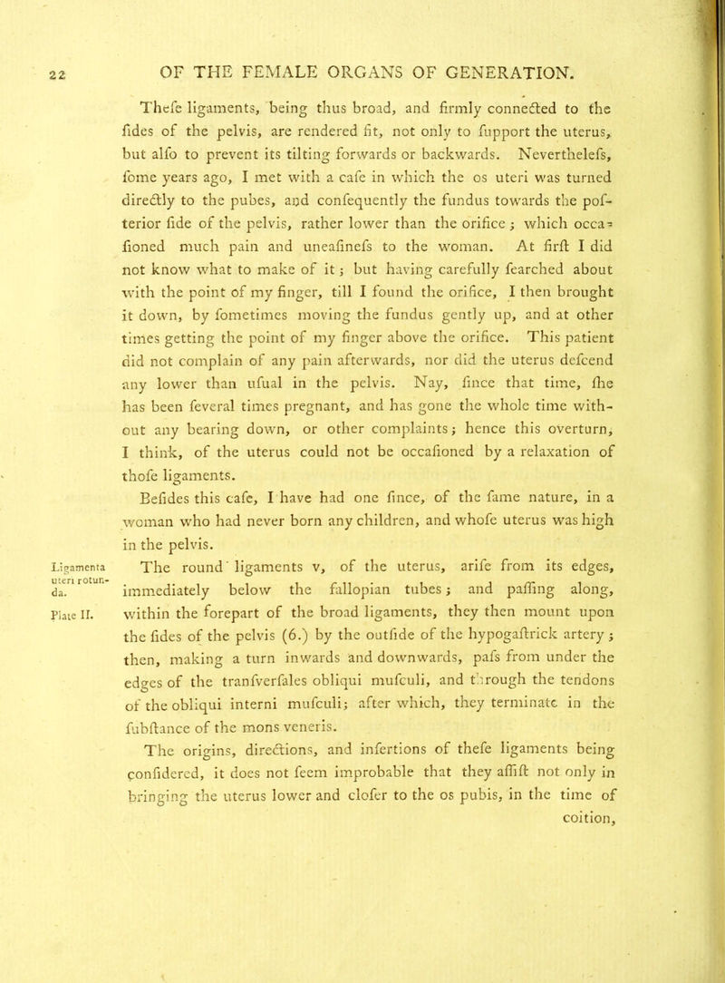 Ligamenta uteri rotun- da. Plate II. Thefe ligaments, being thus broad, and firmly connected to the fides of the pelvis, are rendered fit, not only to fupport the uterus,, but alfo to prevent its tilting forwards or backwards. Neverthelefs, fome years ago, I met with a cafe in which the os uteri was turned diredtly to the pubes, and confequently the fundus towards the pof- terior fide of the pelvis, rather lower than the orifice ; which occa- fioned much pain and uneafinefs to the woman. At firfi I did not know what to make of it; but having carefully fearched about with the point of my finger, till I found the orifice, I then brought it down, by fometimes moving the fundus gently up, and at other times getting the point of my finger above the orifice. This patient did not complain of any pain afterwards, nor did the uterus defcend any lower than ufual in the pelvis. Nay, fince that time, fhe has been feveral times pregnant, and has gone the whole time with- out any bearing down, or other complaints; hence this overturn, I think, of the uterus could not be occafioned by a relaxation of thofe ligaments. Befides this cafe, I have had one fince, of the fame nature, in a woman who had never born any children, and whofe uterus was high in the pelvis. The round' ligaments v, of the uterus, arife from its edges, immediately below the fallopian tubes; and paffing along, within the forepart of the broad ligaments, they then mount upon the fides of the pelvis (6.) by the outfide of the hypogaftrick artery; then, making a turn inwards and downwards, pafs from under the edges of the tranfverfales obliqui mufculi, and through the tendons of the obliqui interni mufculi; after which, they terminate in the fubfiance of the mons veneris. The origins, directions, and infertions of thefe ligaments being confidered, it does not feem improbable that they afiift not only in bringing the uterus lower and clofer to the os pubis, in the time of coition.