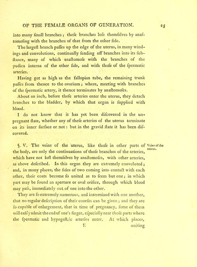 into many fmall branches ; thefe branches lofe themfelves by anaf- tomofing with the branches of that from the other fide. The largeft branch pafifes up the edge of the uterus, in many wind- ings and convolutions, continually fending off branches into its fub- Rance, many of which anaftomofe with the branches of the pudica interna of the other fide, and with thofe of the fpermatic arteries. Having got as high as the fallopian tube, the remaining trunk pafies from thence to the ovarium; where, meeting with branches of the fpermatic artery, it thence terminates by anaRomofes. About an inch, before thefe arteries enter the uterus, they detach branches to the bladder, by which that organ is fupplied with blood. I do not know that it has yet been difcovered in the un- pregnant Rate, whether any of thefe arteries of the uterus terminate on its inner furface or .not: but in the gravid Rate it has been dif- covered. §. V. The veins of the uterus, like thofe in other parts of Veins of the uterus. the body, are only the continuations of thofe branches of the arteries, which have not loR themfelves by anaRomofes, with other arteries, as above defcribed. In this organ they are extremely convoluted; and, in many places-, the fides of two coming into contadt with each other, their coats become fo united as to feem but onein which part may be found an aperture or oval orifice, through which blood may pals, immediately out of one into the other. They are fo extremely numerous, and intermixed with one another, that no regular defcription of their courfes can be given ; and they are fo capable of enlargement, that in time of pregnancy, fome of them will eafily admit the end of one’s finger, efpecially near thofe parts where the fpermatic and hypogafiric arteries enter. At which places, E uniting
