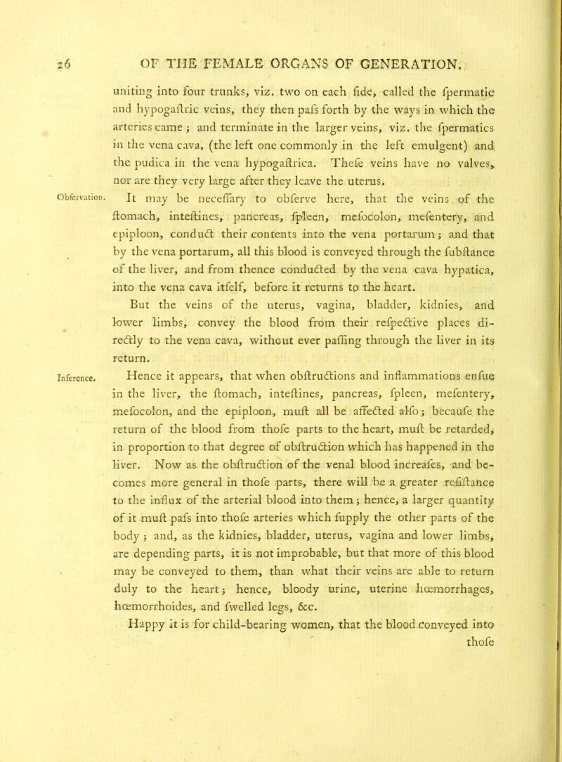 Gbfcrvation. Inference. uniting into four trunks, viz. two on each fide, called the fpermatic and hypogaflric veins, they then pals forth by the ways in which the arteries came ; and terminate in the larger veins, viz. the fpermatics in the vena cava, (the left one commonly in the left emulgent) and the pudica in the vena hypogaftrica. Thefe veins have no valves, nor are they very large after they leave the uterus. It may be necelfary to obferve here, that the veins of the flomach, inteftines, pancreas, fpleen, mefocolon, mefentery, and epiploon, conduct their contents into the vena portarum; and that by the vena portarum, all this blood is conveyed through the fubftance of the liver, and from thence conducted by the vena cava hypatica, into the vena cava itfelf, before it returns to the heart. But the veins of the uterus, vagina, bladder, kidnies, and lower limbs, convey the blood from their refpeCtive places di- rectly to the vena cava, without ever palling through the liver in its return. Hence it appears, that when obftruCtions and inflammations enfue in the liver, the flomach, inteftines, pancreas, fpleen, mefentery, mefocolon, and the epiploon, muft all be affefted alfo becaufe the return of the blood from thofe parts to the heart, muft be retarded, in proportion to that degree of obftrudtion which has happened in the liver. Now as. the obftrudion of the venal blood increafes, and be- comes more general in thofe parts, there will be a greater refiftance to the influx of the arterial blood into them; hence, a larger quantity of it muft pafs into thofe arteries which fupply the other parts of the body ; and, as the kidnies, bladder, uterus, vagina and lower limbs, are depending parts, it is not improbable, but that more of this blood may be conveyed to them, than what their veins are able to return duly to the heart hence, bloody urine, uterine lioemorrhages, hcemorrhoides, and fwelled legs, &c. Happy It is for child-bearing women, that the blood Conveyed into thofe