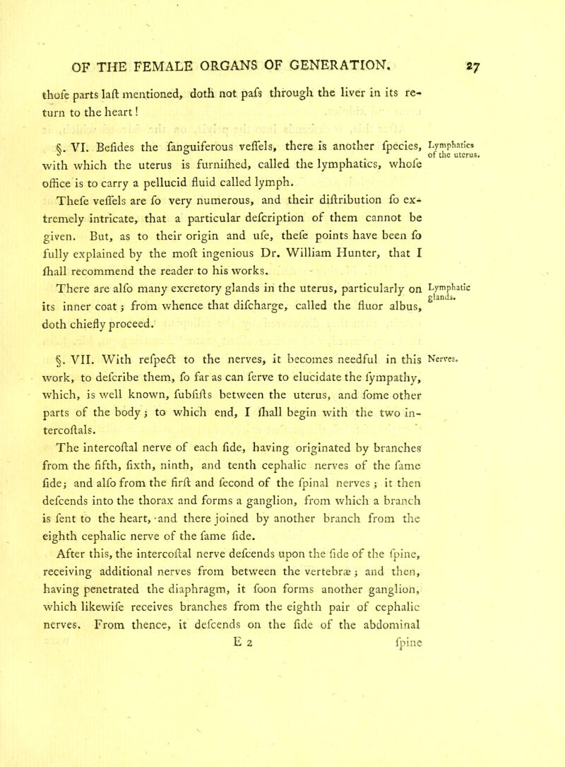 thole parts laft mentioned, doth not pafs through the liver in its re- turn to the heart! ■&. VI. Befides the fanguiferous veflels, there is another fpecies, Lymphatics ^ ° of the uterus. with which the uterus is furnilhed, called the lymphatics, whofe office is to carry a pellucid fluid called lymph. Thefe veflels are fo very numerous, and their diftribution fo ex- tremely intricate, that a particular defcription of them cannot be given. But, as to their origin and ufe, thefe points have been fo fully explained by the moft ingenious Dr. William Hunter, that I ffiall recommend the reader to his works. There are alfo many excretory glands in the uterus, particularly on Lymphatic glands. its inner coat ; from whence that difcharge, called the fluor albus, doth chiefly proceed. §. VII. With refpedt to the nerves, it becomes needful in this Nerves, work, to defcribe them, fo far as can ferve to elucidate the fympathy, which, is well known, fubfifls between the uterus, and fome other parts of the body; to which end, I ffiall begin with the two in- tercoftals. The intercoftal nerve of each fide, having originated by branches from the fifth, fixth, ninth, and tenth cephalic nerves of the fame fide; and alfo from the firft and fecond of the fpinal nerves ; it then defcends into the thorax and forms a ganglion, from which a branch is fent to the heart,-and there joined by another branch from the eighth cephalic nerve of the fame fide. After this, the intercoftal nerve defcends upon the fide of the fpine, receiving additional nerves from between the vertebrae; and then, having penetrated the diaphragm, it foon forms another ganglion, which likewife receives branches from the eighth pair of cephalic nerves. From thence, it defcends on the fide of the abdominal E 2 fpine