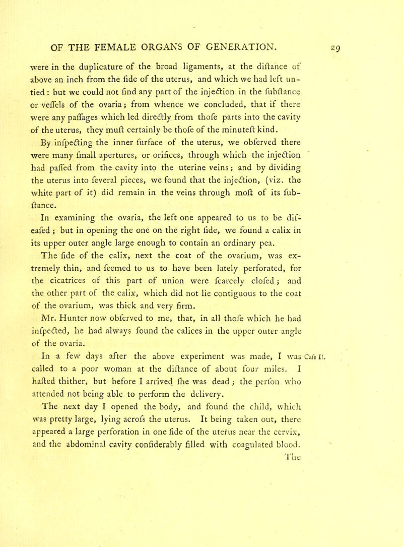 were in the duplicature of the broad ligaments, at the difiance of above an inch from the fide of the uterus, and which we had left un- tied : but we could not find any part of the injection in the fubfiance or vefiels of the ovaria; from whence we concluded, that if there were any paflages which led dire£tly from thofe parts into the cavity of the uterus, they muft certainly be thofe of the minuteft kind. By infpedting the inner furface of the uterus, we obferved there were many fmall apertures, or orifices, through which the injection had pafi'ed from the cavity into the uterine veins; and by dividing the uterus into feveral pieces, we found that the injection, (viz. the white part of it) did remain in the veins through mod of its fub- fiance. In examining the ovaria, the left one appeared to us to be dif- eafed; but in opening the one on the right fide, we found a calix in its upper outer angle large enough to contain an ordinary pea. The fide of the calix, next the coat of the ovarium, was ex- tremely thin, and feemed to us to have been lately perforated, for the cicatrices of this part of union were fcarcely doled; and the other part of the calix, which did not lie contiguous to the coat of the ovarium, was thick and very firm. Mr. Hunter now obferved to me, that, in all thofe which he had infpe&ed, he had always found the calices in the upper outer angle of the ovaria. In a few days after the above experiment was made, I was Cafe ir. called to a poor woman at the difiance of about four miles. I halted thither, but before I arrived file was dead ; the perfon who attended not being able to perform the delivery. The next day I opened the body, and found the child, which was pretty large, lying acrofs the uterus. It being taken out, there appeared a large perforation in one fide of the uterus near the cervix, and the abdominal cavity confiderably filled with coagulated blood. The