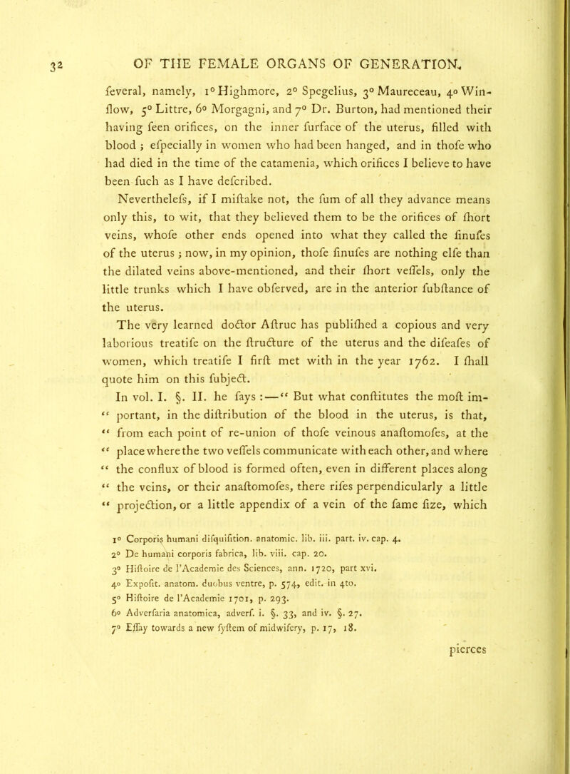 feveral, namely, i° Highmore, 2° Spegelius, 30 Maureceau, ^Win- flow, 50 Littre, 6° Morgagni, and 70 Dr. Burton, had mentioned their having feen orifices, on the inner furface of the uterus, filled with blood ; efpecially in women who had been hanged, and in thofe who had died in the time of the catamenia, which orifices I believe to have been fuch as I have defcribed. Neverthelefs, if I miftake not, the fum of all they advance means only this, to wit, that they believed them to be the orifices of fhort veins, whofe other ends opened into what they called the finufes of the uterus; now, in my opinion, thofe finufes are nothing elfe than the dilated veins above-mentioned, and their fhort vefiels, only the little trunks which I have obferved, are in the anterior fubfiance of the uterus. The very learned doctor AAruc has published a copious and very laborious treatife on the ftructure of the uterus and the difeafes of women, which treatife I firft met with in the year 1762. I fhall quote him on this fubject. In vol. I. §. II. he fays : — “ But what conflitutes the moft im- “ portant, in the diftribution of the blood in the uterus, is that, ** from each point of re-union of thofe veinous anafiomofes, at the “ place where the two vefiels communicate with each other, and where “ the conflux of blood is formed often, even in different places along “ the veins, or their anaflomofes, there rifes perpendicularly a little ** projection, or a little appendix of a vein of the fame fize, which l° Corporis humani difquifition. anatomic, lib. iii. part. iv. cap. 4. 2° De humani corporis fabrica, lib. viii. cap. 20. 30 Hiftoire de 1’Academie des Sciences, ann. 1720, part xvi. 40 Expofxt. anatom, duobus ventre, p. 574, edit, in 4to. 50 Hiftoire de l’Academie 1701, p. 293. 6° Adverfaria anatomica, adverf. i. §. 33, and iv. §. 27. 70 Eflay towards a new fyftem of midwifery, p. 17, 18. pierces