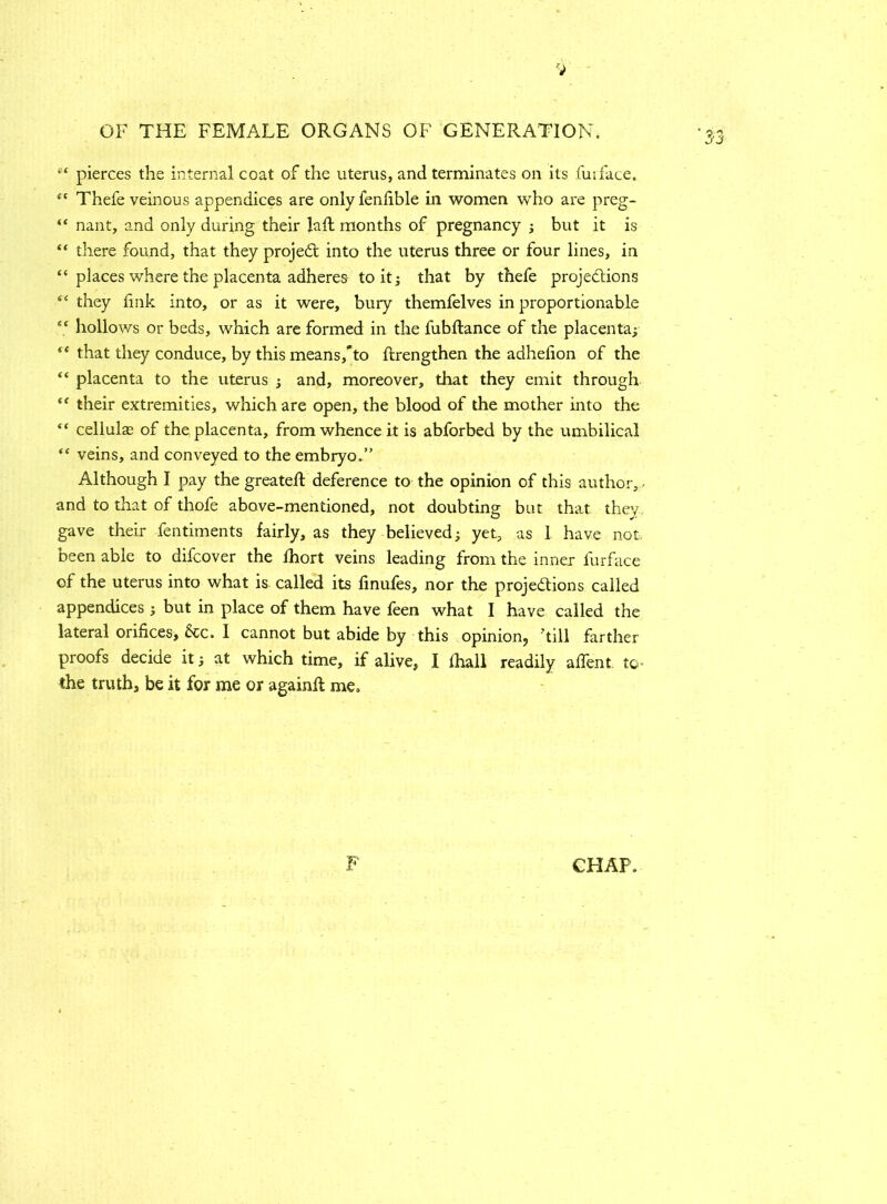 pierces the internal coat of the uterus, and terminates on its fuiface. “ Thefe veinous appendices are onlyfenfible in women who are preg- “ nant, and only during their laft months of pregnancy ; but it is “ there found, that they projeCt into the uterus three or four lines, in “ places where the placenta adheres to it; that by thefe projections “ they fink into, or as it were, bury themfelves in proportionable “ hollows or beds, which are formed in the fubftance of the placenta; (C that they conduce, by this means,'to ftrengthen the adhelion of the “ placenta to the uterus ; and, moreover, that they emit through “ their extremities, which are open, the blood of the mother into the “ cellular of the placenta, from whence it is abforbed by the umbilical “ veins, and conveyed to the embryo.” Although I pay the greateft deference to the opinion of this author, - and to that of thofe above-mentioned, not doubting but that they gave their fentiments fairly, as they believed; yet, as 1 have not. been able to difcover the fhort veins leading from the inner furface of the uterus into what is called its finufes, nor the projections called appendices ; but in place of them have feen what I have called the lateral orifices, &c. I cannot but abide by this opinion, 'till farther proofs decide it; at which time, if alive, I lhall readily afient to- the truth, be it for me or againft me.
