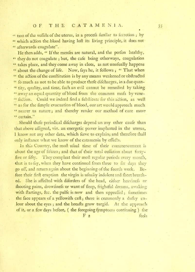 «« tion of the veflels of the uterus, in a procefs fimilar to fecretion ; by “ which action the blood having loft its living principle, it does not “ afterwards coagulate”. Fie then adds, “ If the menfes are natural, and the perfon healthy, “ they do not coagulate ; but, the cafe being otherways, coagulation “ takes place, and they come away in clots, as not unufually happens “ about the change of life. Now, fays he, it follows ; “ That when “ the adlion of the conftitution is by any means weakened or obftrudted “ fo much as not to be able to produce thofe difcharges, in a due quan- u tity, quality, and time, fuch an evil cannot be remedied by taking “ away an equal quantity of blood from the common mafs by vene- e< lection. Could we indeed find a fubftitute for this adtion, as well “ as for the fimple evacuation of blood, our art would approach much “ nearer to nature; and thereby render our method of cure more “ certain.” Should thefe periodical difcharges depend on any other caufe than that above aftigned, viz. an energetic power implanted in the uterus, 1 know not any other data, which lerve to explain; and therefore lhall only inftance what we know of the catamenia by effedls. In this Country, the moft ufual time of their commencement is about the age of fifteen; and that of their total ceffation about form- five or fifty. Theycompleat their moft regular periods every month, •that is to fay, when they have continued from three to fix days they go off, and return again about the beginning of the fourth week. Be- fore their firft eruption the virgin is ufualiy indolent and fhort breath- ed. She is affedted with diforders of the head, either heavinefs or fhooting pains, drowfinefs or want of fleep, frightful dreams, awaking with ftartings, &c. the pulfe is now and then oppreffed; fometimes the face appears of a yellowifh caft; there is commonly a dufky co- lour about the eyes ; and the breafts grow turgid. At the approach of it, or a few days before, ( the foregoing fymptoms continuing ) fhe F 2 feels