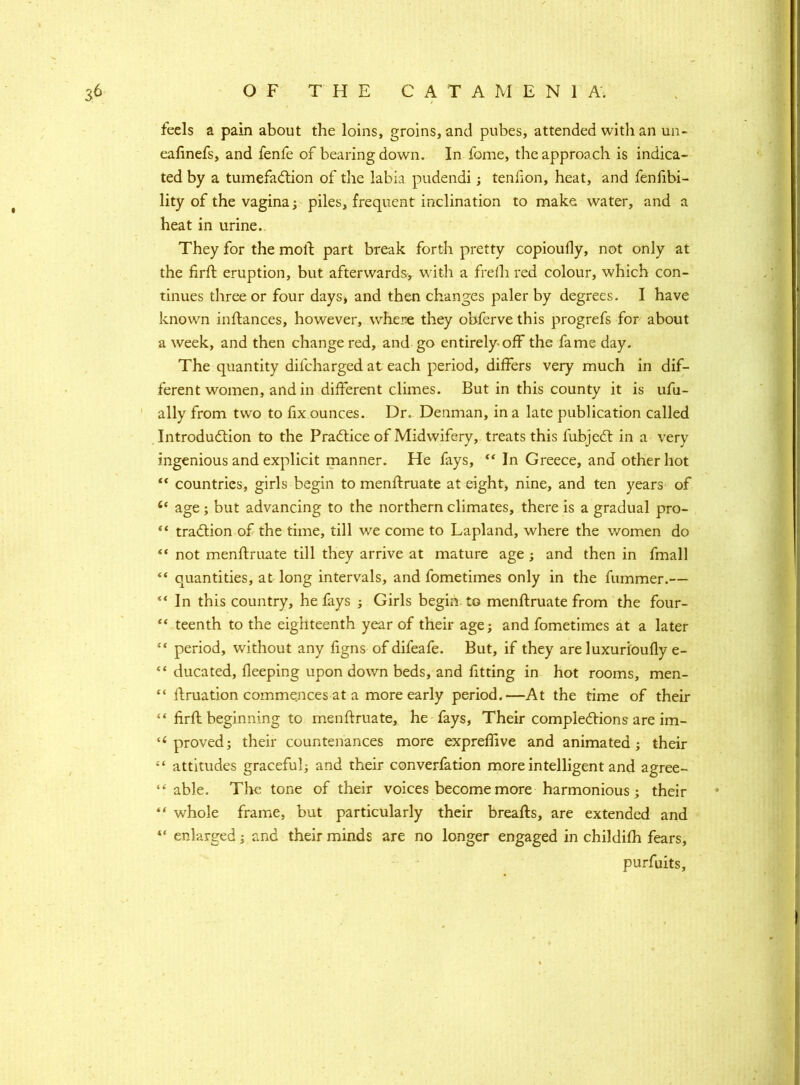 feels a pain about the loins, groins, and pubes, attended with an un- eadnefs, and fenfe of bearing down. In fome, the approach is indica- ted by a tumefaction of the labia pudendi; tendon, heat, and fendbi- lity of the vagina; piles, frequent inclination to make, water, and a heat in urine.. They for the moll part break forth pretty copioufly, not only at the drft eruption, but afterwards, with a frefh red colour, which con- tinues three or four days* and then changes paler by degrees. I have known inftances, however, where they obferve this progrefs for about a week, and then change red, and go entirely-off the fame day. The quantity difcharged at each period, differs very much in dif- ferent women, and in different climes. But in this county it is ufu- ally from two to fix ounces. Dr. Denman, in a late publication called Introduction to the Practice of Midwifery, treats this fubjeCt in a very ingenious and explicit manner. He fays, “ In Greece, and other hot  countries, girls begin to mendruate at eight, nine, and ten years of 6< age; but advancing to the northern climates, there is a gradual pro- “ traCtion of the time, till we come to Lapland, where the women do “ not mend:mate till they arrive at mature age ; and then in fmall “ quantities, at long intervals, and fometimes only in the dimmer.— “ In this country, he fays ; Girls begin to menftruate from the four- “ teenth to the eighteenth year of their age; and fometimes at a later ** period, without any figns of difeafe. But, if they are luxurioudy e- “ ducated, deeping upon down beds, and fitting in hot rooms, men- “ druation commences at a more early period.—At the time of their “ drfl beginning to mendruate, he fays, Their completions are im- 1 ( proved; their countenances more expreffive and animated; their “ attitudes graceful; and their converfation more intelligent and agree- “ able. The tone of their voices become more harmonious; their “ whole frame, but particularly their breads, are extended and “ enlarged; and their minds are no longer engaged in childifh fears, purfuits.