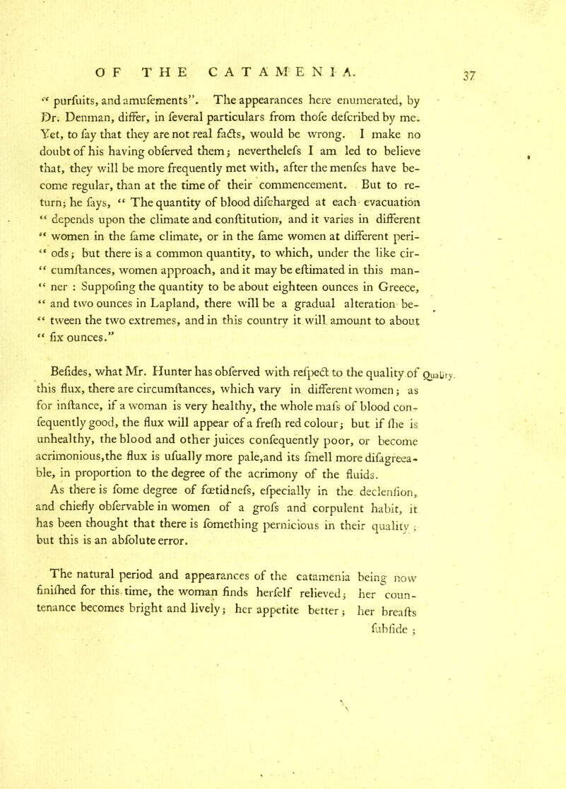 OF THE CATA M E N I A. '* purfuits, andamufements”. The appearances here enumerated, by Dr. Denman, differ, in feveral particulars from thofe defcribed by me. Yet, to fay that they are not real fadts, would be wrong. I make no doubt of his having obferved them; neverthelefs I am led to believe that, they will be more frequently met with, after the menfes have be- come regular, than at the time of their commencement. But to re- turn; he fays, “ The quantity of blood difcharged at each evacuation “ depends upon the climate and conftitution, and it varies in different women in the fame climate, or in the fame women at different peri- “ ods; but there is a common quantity, to which, under the like cir- “ cumffances, women approach, and it may be eftimated in this man- “ ner : Suppoiing the quantity to be about eighteen ounces in Greece, “ and two ounces in Lapland, there will be a gradual alteration be- ** tween the two extremes, and in this country itwill amount to about “ fix ounces.” Befides, what Mr. Hunter has obferved with refpect to the quality of Quality this flux, there are circumftances, which vary in different women; as for inftance, if a woman is very healthy, the whole mats of blood con- fequently good, the flux will appear of a frefh red colour; but if die is unhealthy, the blood and other juices confequently poor, or become acrimonious,the flux is ufually more pale,and its fmell more difagreea- ble, in proportion to the degree of the acrimony of the fluids. As there is fome degree of foetid nefs, efpecially in the declenlion, and chiefly obfervable in women of a grofs and corpulent habit, it has been thought that there is fomething pernicious in their quality ; but this is an abfolute error. The natural period and appearances of the catamenia being now finiihed for this time, the woman finds herfelf relieved; her coun- tenance becomes bright and lively; her appetite better; her breafts fab fide ;