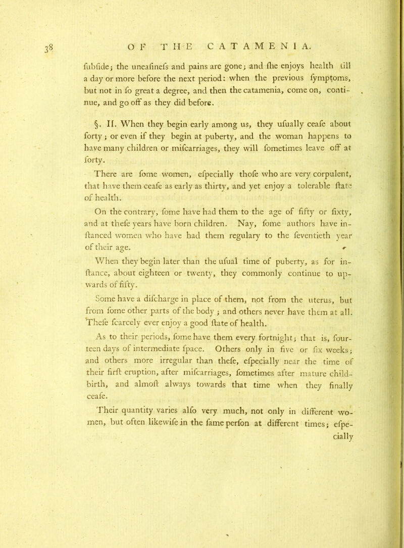 fubfide; the uneafinefs and pains are gone; and fhe enjoys health till a day or more before the next period: when the previous fymptoms, but not in fo great a degree, and then the catamenia, come on, conti- nue, and go off as they did before. §. II. When they begin early among us, they ufually ceafe about forty; or even if they begin at puberty, and the woman happens to have many children or mifcarriages, they will fometimes leave off at forty. There are fome women, efpecially thofe who are very corpulent, that have them ceafe as early as thirtv, and yet enjoy a tolerable ftate of health. On the contrary, fome have had them to the age of fifty or fixty, and at thefe years have born children. Na}r, fome authors have in- ftanced women who have had them regulary to the feventieth year of their age. *■ When they begin later than the ufual time of puberty, as for in- stance, about eighteen or twenty, they commonly continue to up- wards of fifty. Some have a difcharge in place of them, not from the uterus, but from fome other parts of the body ; and others never have them at all. Thefe fcarcely ever enjoy a good ftate of health. As to their periods, fome have them every fortnight; that is, four- teen days of intermediate fpace. Others only in five or fix weeks; and others more irregular than thefe, efpecially near the time of their firft eruption, after mifcarriages, fometimes after mature child- birth, and almoft always towards that time when they finally ceafe. Their quantity varies alfo very much, not only in different wo- men, but often likewife in the fame perfon at different times; efpe- cially