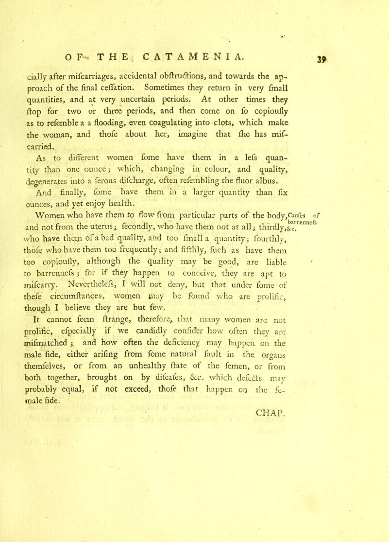 3? daily after mifcarriages, accidental obflrudtions, and towards the ap- proach of the final ceffation. Sometimes they return in very fmall quantities, and at very uncertain periods. At other times they flop for two or three periods, and then come on fo copioufly as to refemble a a flooding, even coagulating into clots, which make the woman, and thofe about her, imagine that fhe has mif- carried. As to different women fome have them in a lefs quan- tity than one ounce; which, changing in colour, and quality, degenerates into a ferous difcharge, often refembling the fluor albus. And finally, fome have them in a larger quantity than fix ounces, and yet enjoy health. Women who have them to flow from particular parts of the bodyffaufes of and not from the uterus; fecondly, who have them not at all; thirdly,&cV enncls who have them of a bad quality, and too fmall a quantity; fourthly, thofe who have them too frequently; and fifthly, fuch as have them too copioufly, although the quality may be good, are liable to barrennefs; for if they happen to conceive, they are apt to mifcarry. Neverthelefs, I will not deny, but that under fome of thefe circumflances, women may be found who are prolific, though I believe they are but few. It cannot feem ftrange, therefore, that many women are not prolific, efpecially if we candidly confider how often they are mifmatched ; and how often the deficiency may happen on the male fide, either arifing from fome natural fault in the organs themfelves, or from an unhealthy Hate of the femen, or from both together, brought on by difeafes, &c. which defers may probably equal, if not exceed, thofe that happen on the fe- male fide.