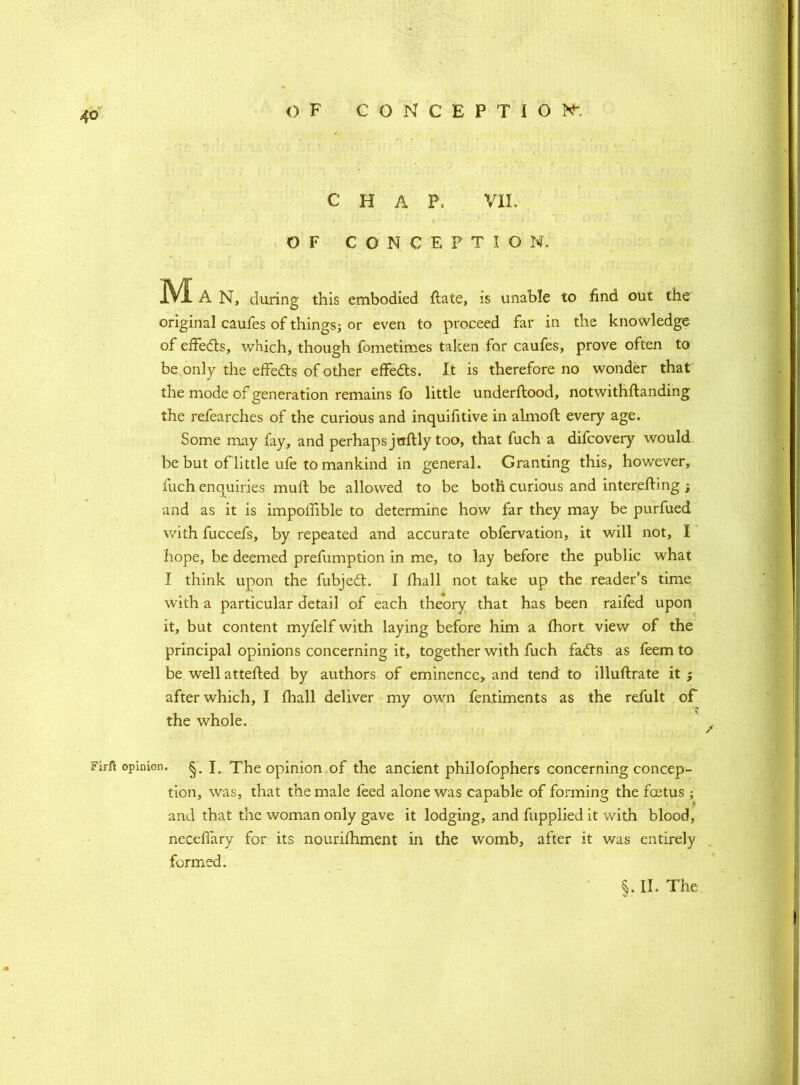 CHAP. VII. • I • - tC'J ' ■ - v '* ' OF CONCEPTION. IVlA N, during this embodied flate, is unable to find out the original caufes of things; or even to proceed far in the knowledge of effedts, which, though fometimes taken for caufes, prove often to be only the effedls of other effedts. It is therefore no wonder that the mode of generation remains fo little underftood, notwithftanding the refearches of the curious and inquifitive in almofl every age. Some may fay, and perhaps jtrftly too, that fuch a difcovery would be but of little ufe to mankind in general. Granting this, however, fuch enquiries muft be allowed to be both curious and interefting ; and as it is impoffible to determine how far they may be purfued with fuccefs, by repeated and accurate obfervation, it will not, I hope, be deemed prefumption in me, to lay before the public what I think upon the fubjedt. I fhall not take up the reader’s time with a particular detail of each theory that has been railed upon it, but content myfelf with laying before him a fhort view of the principal opinions concerning it, together with fuch fadts as feem to be well attefted by authors of eminence, and tend to illuftrate it ; after which, I fhall deliver my own fentiments as the refult of the whole. FiFlt opinion. §. J. The opinion of the ancient philofophers concerning concep- tion, was, that the male feed alone was capable of forming the foetus ; and that the woman only gave it lodging, and fupplied it with blood, neceflary for its nourifhment in the womb, after it was entirely formed.