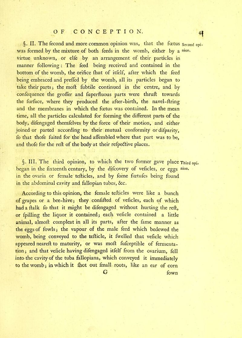 was formed by the mixture of both feeds in the womb, either by a nion' virtue unknown, or elfe by an arrangement of their particles in manner following : The feed being received and contained in the bottom of the womb, the orifice fhut of itfelf, after which the feed being embraced and prefied by the womb, all its particles began to take their parts; the mod fubtile continued in the centre, and by confequence the grofier and fuperfluous parts were thruft towards the furface, where they produced the after-birth, the navel-firing and the membranes in which the foetus was contained. In the mean time, all the particles calculated for forming the different parts of the body, difengaged themfelves by the force of their motion, and either joined or parted according to their mutual conformity or difparity, fo that thofe fuited for the head aflembled where that part was to be, and thofe for the reft of the body at their refpettive places. §. III. The third opinion, to which the two former gave place Third oj began in the fixteenth century, by the d.ifcovery of veficles, or eggs nion* in the ovaria or female tefticles, and by fome foetufes being found in the abdominal cavity and fallopian tubes, &c. According to this opinion, the female tefticles were like a bunch of grapes or a bee-hive; they confifted of veficles, each of which had a ftalk fo that it might be difengaged without hurting the reft, or fpilling the liquor it contained; each veficle contained a little animal, almoft compleat in all its parts, after the fame manner as the eggs of fowls; the vapour of the male feed which bedewed the womb, being conveyed to the tefticle, it fwelled that veficle which appeared neareft to maturity, or was moft fufceptible of fermenta- tion ; and that veficle having difengaged itfelf from the ovarium, fell into the cavity of the tuba fallopiana, which conveyed it immediately to the womb; in which it Ihot out fmall roots, like an ear of com G fown