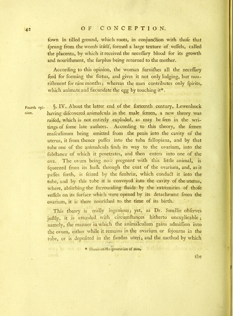 Fourth nion. fown in tilled ground, which roots, in conjunction with thofe that fprung from the womb itfelf, formed a large texture of veffels, called the placenta, by which it received the neceffary blood for its growth and nourishment, the furplus being returned to the mother. According to this opinion, the woman furniShes all the neceffary feed for forming the foetus, and gives it not only lodging, but nou- rishment for nine months; whereas the man contributes only Spirits, which animate and fecundate the egg by touching it*. §. IV. About the latter end of the Sixteenth century, Lewenhock having difcovered animalcula in the male femen, a new theory was raifed, which is not entirely exploded, as may be Seen in the wri- tings of fome late authors. According to this theory, the femen mafculinum being emitted from the penis into the cavity of the uterus, it from thence paffes into the tuba fallopiana, and by that tube one of the animalcula finds its way to the ovarium, into the fubftance of which it penetrates, and then enters into one of the ova. The ovum being now pregnant with this little animal, is fqueezed from its huSk through the coat of the ovarium, and, as it paffes forth, is Seized by the fimbriae, which conduct it into the tube, and by this tube it is conveyed into the cavity of the uterus, where, abforbing the Surrounding fluids by the extremities of thofe veflels on its Surface which were opened by its detachment from the ovarium, it is there nourished to the time of its birth. This theory is really ingenious; yet, as Dr. Smellie obferves juftly, it is attended with circumftances hitherto unexplicable; namely, the manner in which the animalculum gains admiffion into the ovum, either while it remains in the ovarium or Sojourns in the tube, or is depofited in the fundus uteri; and the method by which r*■ . '. * Dionis oriole generation of man# the