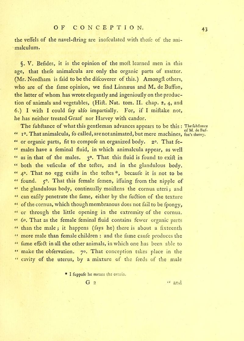 the veflels of the navel-firing are inofculated with thofe of the ani- m ale ulum. §. V. Befides, it is the opinion of the moll learned men in this age, that thefe animalcula are only the organic parts of matter. (Mr. Needham is faid to be the difeoverer of this.) Amongfl others, who are of the fame opinion, we find Linnteus and M. de Buffon, the latter of whom has wrote elegantly and ingenioufly on the produc- tion of animals and vegetables, (Hill. Nat. tom. II. chap. 2, 4, and 6.) I wilh I could fay alfo impartially. For, if I millake not, he has neither treated Graaf nor Harvey with candor. The fubflance of what this gentleman advances appears to be this : “ 1 °. That animalcula, fo called, are not animated, but mere machines, “ or organic parts, fit to compofe an organized body. 20. That fe- “ males have a feminal fluid, in which animalcula appear, as well “ as in that of the males. 30. That this fluid is found to exift in “ both the veficulae of the tefles, and in the glandulous body. “ 40. That no egg exifls in the tefles *, becaufe it is not to be “ found. 50. That this female femen, iffuing from the nipple of “ the glandulous body, continually moiflens the cornua uteri; and <( can eafily penetrate the fame, either by the fudtion of the texture “ of the cornua, which though membranous does not fail to be fpongy, 44 or through the little opening in the extremity of the cornua. 6°. That as the female feminal fluid contains fewer organic parts “ than the male ; it happens (fays he) there is about a fixteenth “ more male than female children : and the fame caufe produces the “ fame effedt in all the other animals, in which one has been able to ** make the obfervation. 70. That conception takes place in the “ cavity of the uterus, by a mixture of the feeds of the male * I fuppofe he means the ovaria. G 2 The fubftancc of M. de Buf- fon’s theory. 4 and