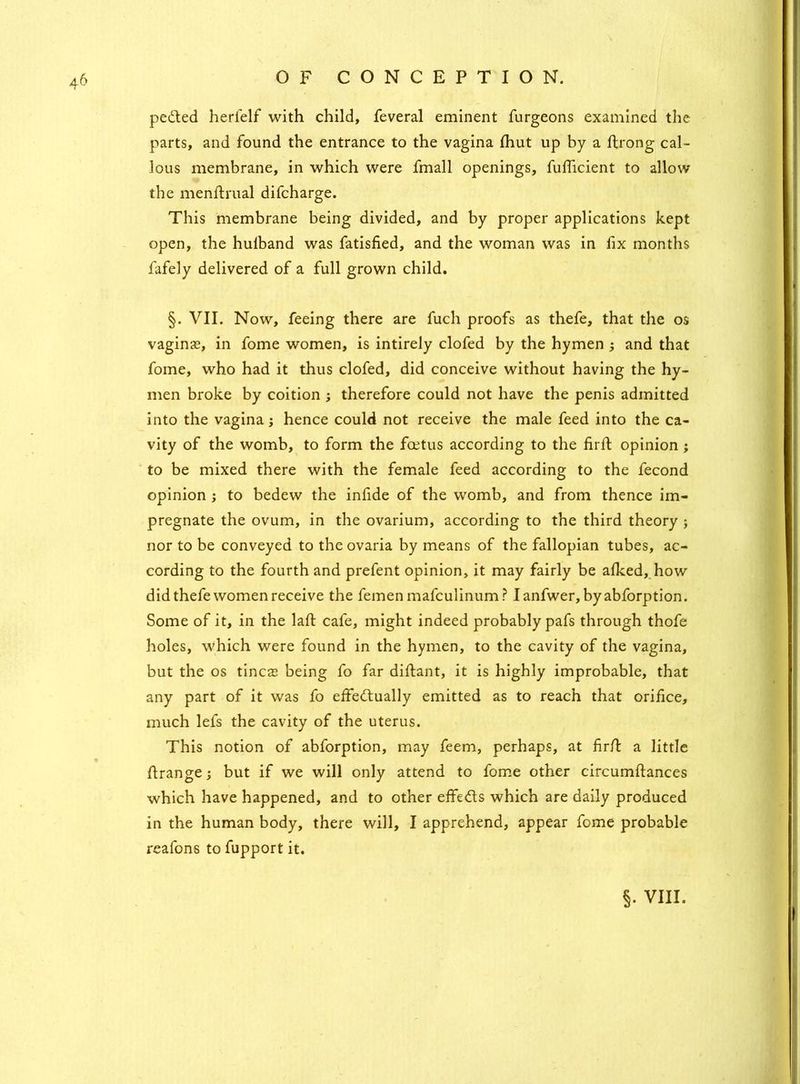 petted herfelf with child, feveral eminent furgeons examined the parts, and found the entrance to the vagina fhut up by a ftrong cal- lous membrane, in which were fmall openings, fuflicient to allow the menftrual difcharge. This membrane being divided, and by proper applications kept open, the hulband was fatisfied, and the woman was in fix months fafely delivered of a full grown child. §. VII. Now, feeing there are fuch proofs as thefe, that the os vaginas, in fome women, is intirely clofed by the hymen ; and that fome, who had it thus clofed, did conceive without having the hy- men broke by coition ; therefore could not have the penis admitted into the vagina; hence could not receive the male feed into the ca- vity of the womb, to form the foetus according to the firft opinion; to be mixed there with the female feed according to the fecond opinion ; to bedew the infide of the womb, and from thence im- pregnate the ovum, in the ovarium, according to the third theory ; nor to be conveyed to the ovaria by means of the fallopian tubes, ac- cording to the fourth and prefent opinion, it may fairly be alked, how did thefe women receive the femen mafculinum? Ianfwer, byabforption. Some of it, in the laft cafe, might indeed probably pafs through thofe holes, which were found in the hymen, to the cavity of the vagina, but the os tineas being fo far diflant, it is highly improbable, that any part of it was fo effettually emitted as to reach that orifice, much lefs the cavity of the uterus. This notion of abforption, may feem, perhaps, at fir/l a little flrange; but if we will only attend to fome other circumftances which have happened, and to other effetts which are daily produced in the human body, there will, I apprehend, appear fome probable reafons to fupport it.