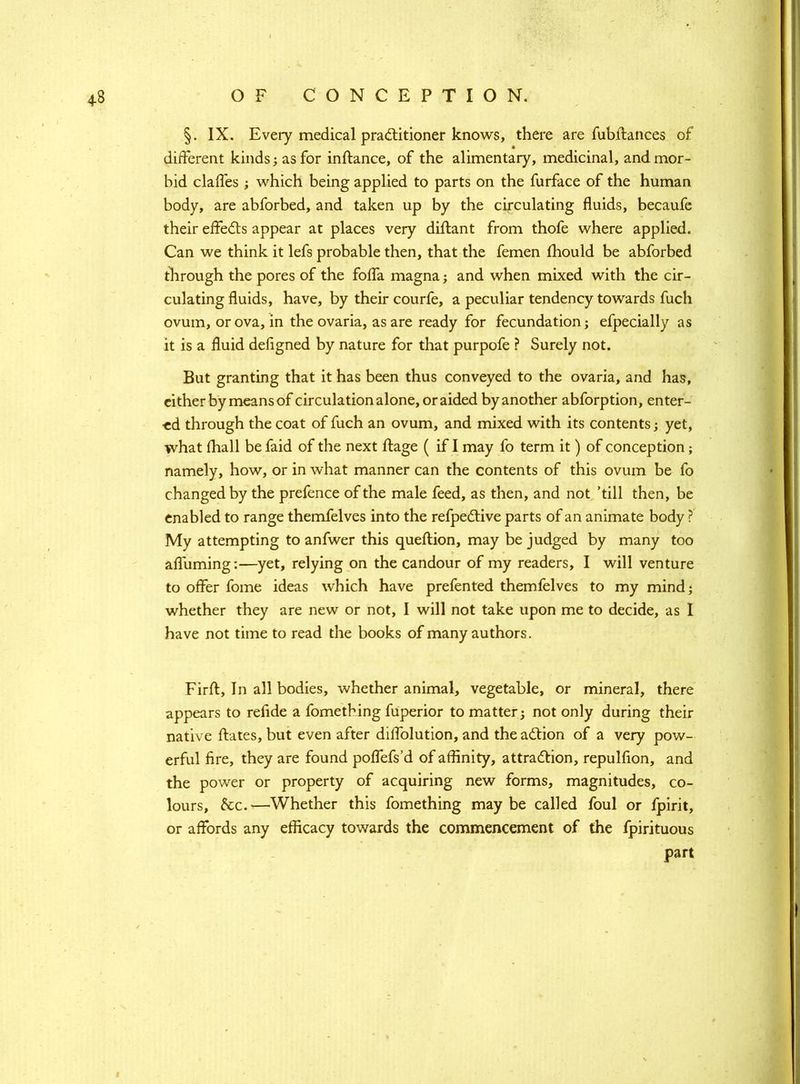 §. IX. Every medical practitioner knows, there are fubftances of different kinds; as for inftance, of the alimentary, medicinal, and mor- bid claffes ; which being applied to parts on the furface of the human body, are abforbed, and taken up by the circulating fluids, becaufe their effects appear at places very dillant from thofe where applied. Can we think it lefs probable then, that the femen ihould be abforbed through the pores of the foffa magna; and when mixed with the cir- culating fluids, have, by their courfe, a peculiar tendency towards fuch ovum, or ova, in the ovaria, as are ready for fecundation; efpecially as it is a fluid defigned by nature for that purpofe ? Surely not. But granting that it has been thus conveyed to the ovaria, and has, either by means of circulation alone, or aided by another abforption, enter- ed through the coat of fuch an ovum, and mixed with its contents; yet, what (hall be faid of the next ffage ( if I may fo term it) of conception ; namely, how, or in what manner can the contents of this ovum be fo changed by the prefence of the male feed, as then, and not ’till then, be enabled to range themfelves into the refpective parts of an animate body ? My attempting to anfwer this queftion, may be judged by many too affirming:—yet, relying on the candour of my readers, I will venture to offer fome ideas which have prefented themfelves to my mind; whether they are new or not, I will not take upon me to decide, as I have not time to read the books of many authors. Firft, In all bodies, whether animal, vegetable, or mineral, there appears to refide a fometbing fuperior to matter; not only during their native ftates, but even after diffolution, and the action of a very pow- erful fire, they are found poffefs’d of affinity, attraction, repulfion, and the power or property of acquiring new forms, magnitudes, co- lours, &c.—Whether this fomething maybe called foul or fpirit, or affords any efficacy towards the commencement of the fpirituous part