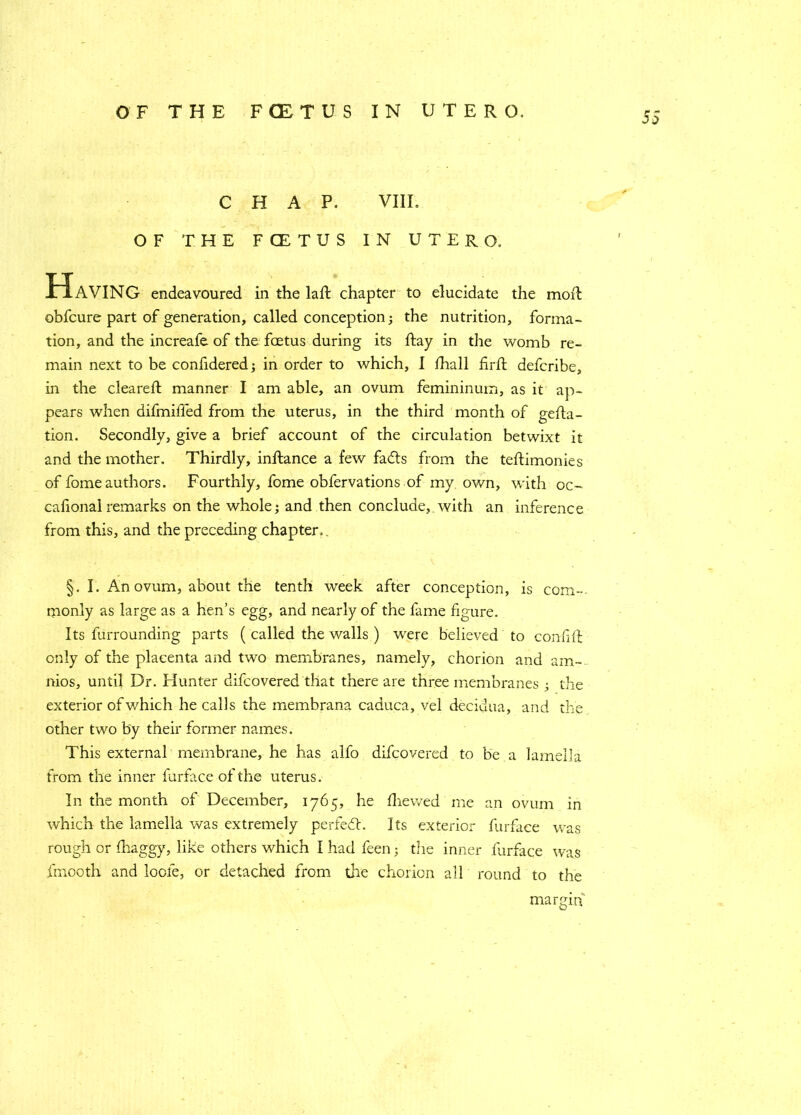 CHAP. VIII. OF THE FCETUS IN UTERO. Having endeavoured in the laft chapter to elucidate the moil obfcure part of generation, called conception; the nutrition, forma- tion, and the increafe of the foetus during its Ray in the womb re- main next to be confidered; in order to which, I Ihall firft defcribe, in the cleared: manner I am able, an ovum femininum, as it ap- pears when difmided from the uterus, in the third month of gefla- tion. Secondly, give a brief account of the circulation betwixt it and the mother. Thirdly, inftance a few fadts from the tedimonies of fomeauthors. Fourthly, fome obfervations of my own, with oc~ cafionalremarks on the whole; and then conclude,.with an inference from this, and the preceding chapter.. §. I. An ovum, about the tenth week after conception, is com-, monly as large as a hen’s egg, and nearly of the fame figure. Its furrounding parts ( called the walls ) were believed to confift only of the placenta and two membranes, namely, chorion and am- nios, until Dr. Hunter difcovered that there are three membranes ; the exterior of which he calls the membrana caduca, vel decidua, and the other two by their former names. This external membrane, he has alfo difcovered to be a lamella from the inner furface of the uterus. In the month of December, 1765, he fhewed me an ovum in which the lamella was extremely perfed. Its exterior furface was rough or fhaggy, like others which I had feen; tire inner furface was fmooth and loofe, or detached from the chorion all round to the margin