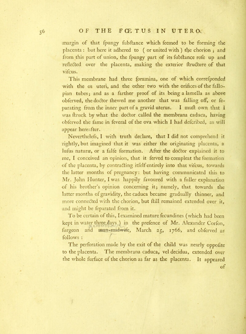 margin of that fpungy fubftance which feemed to be forming the placenta : but here it adhered to ( or united with ) the chorion ; and from this part of union, the fpungy part of its fubftance rofe up and reflected over the placenta, making the exterior ftruCture of that vifcus. This membrane had three foramina, one of which correfponded with the os uteri, and the other two with the orifices of the fallo- pian tubes; and as a farther proof of its being a lamella as above obferved, the doCtor fhewed me another that was falling off, or fe~ parating from the inner part of a gravid uterus. I mull own that I was (truck by what the doctor called the membrana caduca, having obferved the fame in feveral of the ova which I had defcribed, as will appear hereafter. Neverthelefs, I with truth declare, that I did not comprehend it rightly, but imagined that it was either the originating placenta, a lufus naturas, or a falfe formation. After the do&or explained it to me, I conceived an opinion, that it ferved to compleat the formation of the placenta, by contracting itfelf entirely into that vifcus, towards the latter months of pregnancy: but having communicated this to Mr. John Hunter, I was happily favoured with a fuller explanation of his brother’s opinion concerning it; namely, that towards the latter months of gravidity, the caduca became gradually thinner, and more connected with the chorion, but (till remained extended over it, and might be feparated from it. To be certain of this, I examined mature fecundines (which had been the prefence of Mr. Alexander Corfon, , March 25, 1766, and obferved as follows : The perforation made by the exit of the child was nearly oppofite to the placenta. The membrana caduca, vel decidua, extended over the whole furface of the chorion as far as the placenta. It appeared of kept in water three days ) in burgeon arid man-midwife