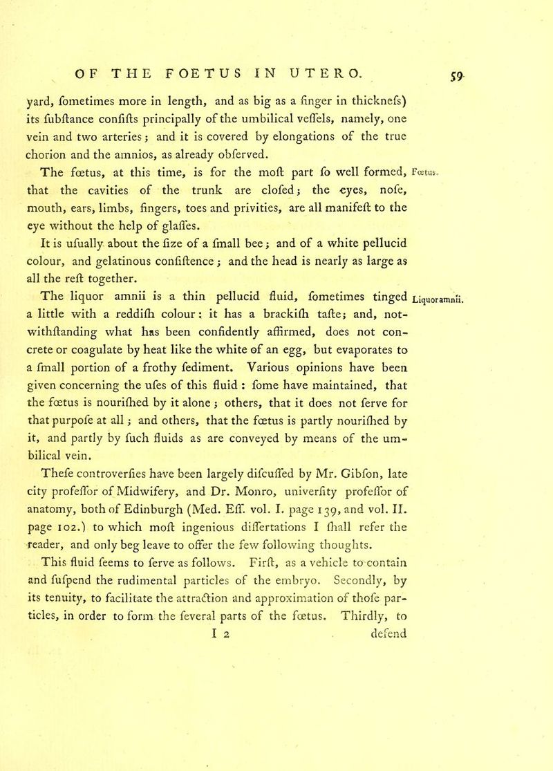 yard, fometimes more in length, and as big as a finger in thicknefs) its fubftance confifts principally of the umbilical veffels, namely, one vein and two arteries; and it is covered by elongations of the true chorion and the amnios, as already obferved. The foetus, at this time, is for the moil part fo well formed, Foetus, that the cavities of the trunk are clofed; the eyes, nofe, mouth, ears, limbs, fingers, toes and privities, are all manifeft to the eye without the help of glafies. It is ufually about the fize of a fmall bee; and of a white pellucid colour, and gelatinous confiftence; and the head is nearly as large as all the reft together. The liquor amnii is a thin pellucid fluid, fometimes tinged LiqUOrammi. a little with a reddifh colour; it has a brackifh tafle; and, not- withfianding what has been confidently affirmed, does not con- crete or coagulate by heat like the white of an egg, but evaporates to a fmall portion of a frothy fediment. Various opinions have been given concerning the ufes of this fluid ; fome have maintained, that the foetus is nourifhed by it alone j others, that it does not ferve for that purpofe at all; and others, that the foetus is partly nourifhed by it, and partly by fuch fluids as are conveyed by means of the um- bilical vein. Thefe controverfies have been largely difcuffed by Mr. Gibfon, late city profeflor of Midwifery, and Dr. Monro, univerfity profeflbr of anatomy, both of Edinburgh (Med. Eff. vol. I. page 139, and vol. II. page 102.) to which moft ingenious diflertations I fhall refer the reader, and only beg leave to offer the few following thoughts. This fluid feems to ferve as follows. Firft, as a vehicle to contain and fufpend the rudimental particles of the embryo. Secondly, by its tenuity, to facilitate the attraction and approximation of thofe par- ticles, in order to form the feveral parts of the foetus. Thirdly, to I 2 defend