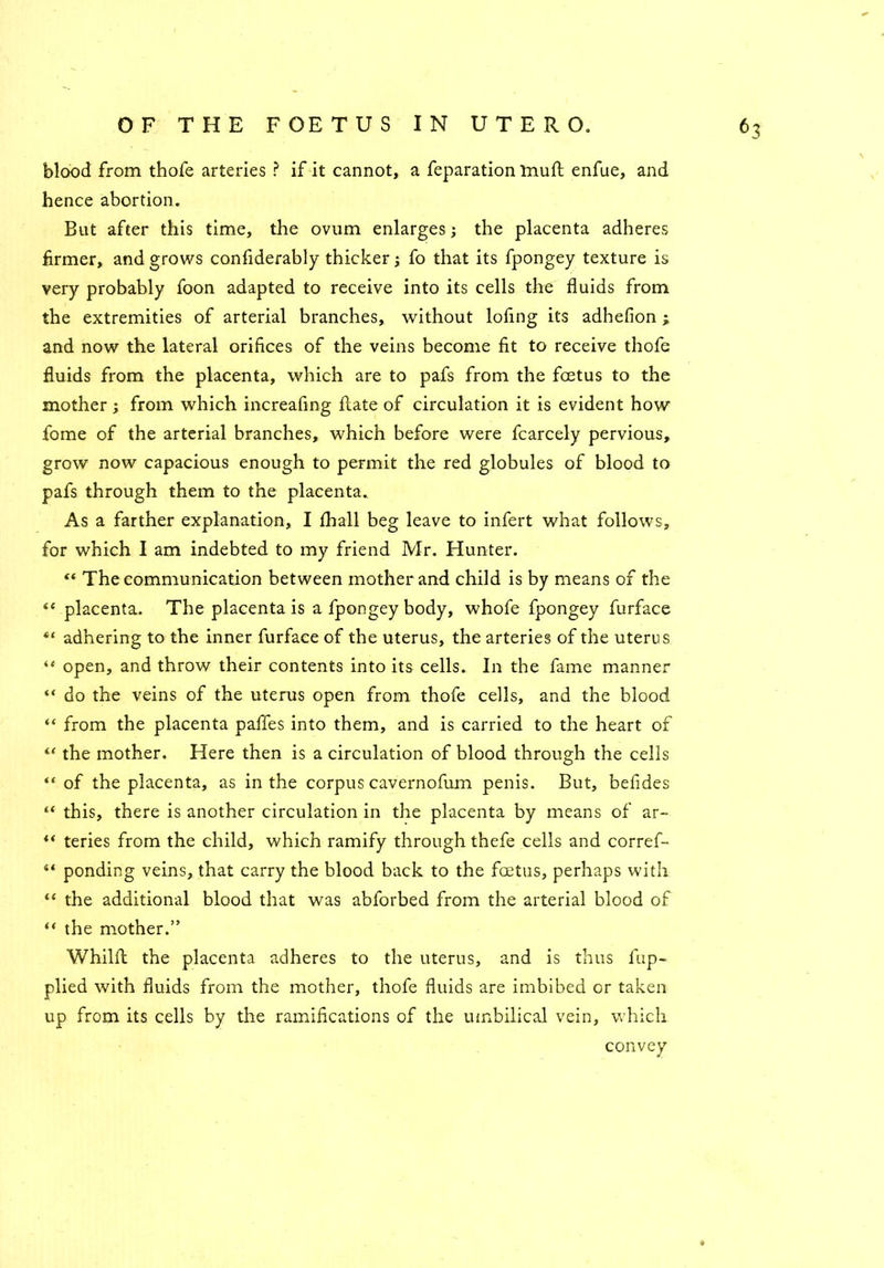 blood from thofe arteries ? if it cannot, a feparation muft enfue, and hence abortion. But after this time, the ovum enlarges; the placenta adheres firmer, and grows considerably thicker j fo that its fpongey texture is very probably foon adapted to receive into its cells the fluids from the extremities of arterial branches, without lofing its adhefion i and now the lateral orifices of the veins become fit to receive thofe fluids from the placenta, which are to pafs from the foetus to the mother; from which increafing Slate of circulation it is evident how fome of the arterial branches, which before were fcarcely pervious, grow now capacious enough to permit the red globules of blood to pafs through them to the placenta. As a farther explanation, I Shall beg leave to infert what follows, for which I am indebted to my friend Mr. Hunter. “ The communication between mother and child is by means of the <e placenta. The placenta is a fpongey body, whofe fpongey furface “ adhering to the inner furface of the uterus, the arteries of the uterus “ open, and throw their contents into its cells. In the fame manner “ do the veins of the uterus open from thofe cells, and the blood “ from the placenta pafles into them, and is carried to the heart of “ the mother. Here then is a circulation of blood through the cells of the placenta, as in the corpus cavernofum penis. But, befides “ this, there is another circulation in the placenta by means of ar~ “ teries from the child, which ramify through thefe cells and corref- ** ponding veins, that carry the blood back to the foetus, perhaps with “ the additional blood that was abforbed from the arterial blood of “ the mother.” Whilft the placenta adheres to the uterus, and is thus fup- plied with fluids from the mother, thofe fluids are imbibed or taken up from its cells by the ramifications of the umbilical vein, which convey *