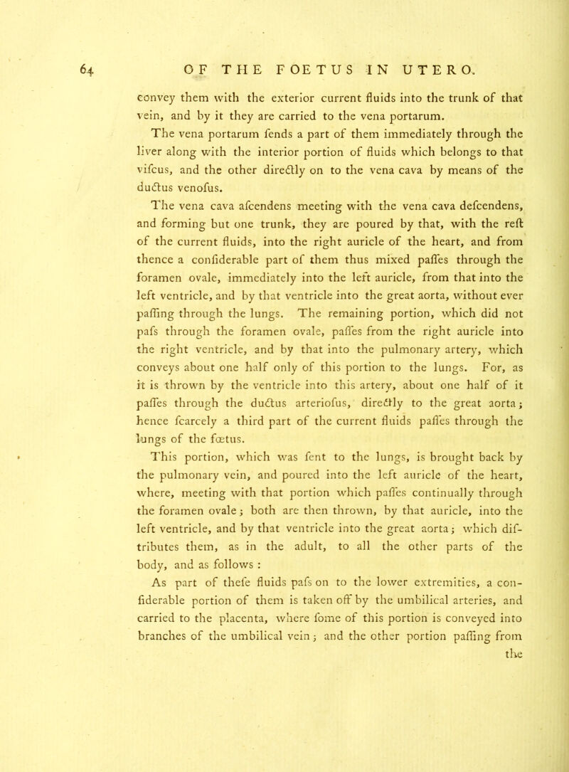 convey them with the exterior current fluids into the trunk of that vein, and by it they are carried to the vena portarum. The vena portarum fends a part of them immediately through the liver along with the interior portion of fluids which belongs to that vifcus, and the other diredtly on to the vena cava by means of the dudtus venofus. The vena cava afcendens meeting with the vena cava defcendens, and forming but one trunk, they are poured by that, with the reft of the current fluids, into the right auricle of the heart, and from thence a confiderable part of them thus mixed pafles through the foramen ovale, immediately into the left auricle, from that into the left ventricle, and by that ventricle into the great aorta, without ever pafling through the lungs. The remaining portion, which did not pafs through the foramen ovale, pafles from the right auricle into the right ventricle, and by that into the pulmonary artery, which conveys about one half only of this portion to the lungs. For, as it is thrown by the ventricle into this artery, about one half of it pafles through the dudtus arteriofus, diredtly to the great aorta; hence fcarcely a third part of the current fluids pafles through the lungs of the foetus. This portion, which was fent to the lungs, is brought back by the pulmonary vein, and poured into the left auricle of the heart, where, meeting with that portion which pafles continually through the foramen ovale; both are then thrown, by that auricle, into the left ventricle, and by that ventricle into the great aorta; which dif- tributes them, as in the adult, to all the other parts of the body, and as follows : As part of thefe fluids pafs on to the lower extremities, a con- fiderable portion of them is taken off by the umbilical arteries, and carried to the placenta, where fome of this portion is conveyed into branches of the umbilical vein; and the other portion pafling from the