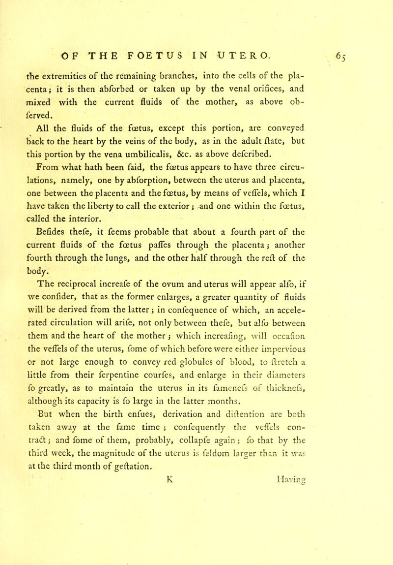 the extremities of the remaining branches, into the cells of the pla- centa ; it is then abforbed or taken up by the venal orifices, and mixed with the current fluids of the mother, as above ob- ferved. All the fluids of the foetus, except this portion, are conveyed back to the heart by the veins of the body, as in the adult flate, but this portion by the vena umbilicalis, &c. as above defcribed. From what hath been faid, the foetus appears to have three circu- lations, namely, one by abforption, between the uterus and placenta, one between the placenta and the foetus, by means of veflels, which I have taken the liberty to call the exterior; and one within the foetus, called the interior. Befldes thefe, it feems probable that about a fourth part of the current fluids of the foetus pafles through the placenta; another fourth through the lungs, and the other half through the reft of the The reciprocal increafe of the ovum and uterus will appear alfo, if we confider, that as the former enlarges, a greater quantity of fluids will be derived from the latter; in confequence of which, an accele- rated circulation will arife, not only between thefe, but alfo between them and the heart of the mother; which increaflng, will occafion the veflels of the uterus, fome of which before were either impervious or not large enough to convey red globules of blood, to flretch a little from their ferpentine courfes, and enlarge in their diameters fo greatly, as to maintain the uterus in its famenefs of thicknefs, although its capacity is fo large in the latter months. But when the birth enfues, derivation and diftention are both taken away at the fame time ; confequently the veflels con- tract ; and fome of them, probably, collapfe again; fo that by the third week, the magnitude of the uterus is feldom larger than it was at the third month of geftation. Having K