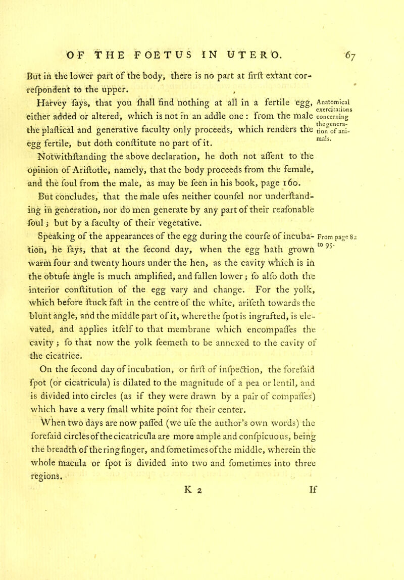But in the lower part of the body, there is no part at firft extant cor- relpondent to the upper. Harvey fays, that you fhall find nothing at all in a fertile egg, Anatomical exercitations either added or altered, which is not in an addle one : from the male concerning the plaftical and generative faculty only proceeds, which renders the tion of ani- egg fertile, but doth conilitute no part of it. ma!s' Notwithftanding the above declaration, he doth not afient to the opinion of Ariftotle, namely, that the body proceeds from the female, and the foul from the male, as may be feen in his book, page 160. But concludes, that the male ufes neither counfel nor underftand- ing in generation, nor do men generate by any part of their reafonable foul; but by a faculty of their vegetative. Speaking of the appearances of the egg during the courfe of incuba- From page 82 tion, he fays, that at the fecond day, when the egg hath grown t0 9S' warm four and twenty hours under the hen, as the cavity which is in the obtufe angle is much amplified, and fallen lower ■, fo alfo doth the interior conflitution of the egg vary and change. For the yolk, which before ftuckfa'ft in the centre of the white, arifeth towards the blunt angle, and the middle part of it, where the fpot is ingrafted, is ele- vated, and applies itfelf to that membrane which encompafies the cavity ; fo that now the yolk feemeth to be annexed to the cavity of the cicatrice. On the fecond day of incubation, or firft of infpedHon, the forefaid fpot (or cicatricula) is dilated to the magnitude of a pea or lentil, and is divided into circles (as if they were drawn by a pair of compafies) which have a very fmall white point for their center. When two days are now paffed (we ufe the author’s own words) the forefaid circles of the cicatricula are more ample and confpicuous, being the breadth of the ring finger, andfometimesofthe middle, wherein the whole macula or fpot is divided into two and fometimes into three regions. K 2 If