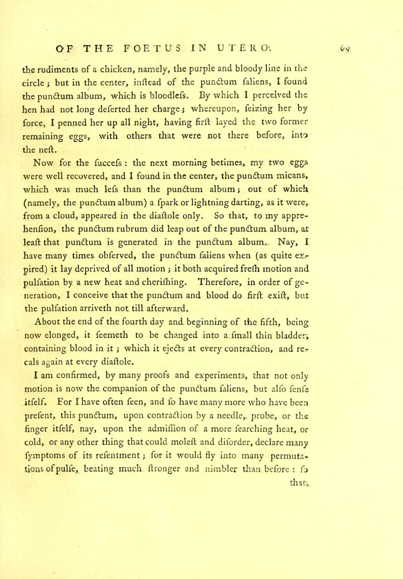 the rudiments of a chicken, namely, the purple and bloody line in the circle ; but in the center, inftead of the pundtum faliens, I found the pundtum album, which is bloodlcfs. By which I perceived the hen had not long deferted her charge 3 whereupon, feizing her by force, I penned her up all night, having firft layed the two former remaining eggs, with others that were not there before, into the neft. Now for the fuccefs : the next morning betimes, my two eggs were well recovered, and I found in the center, the pundtum micans, which was much lefs than the pundtum album j out of which (namely, the pundtum album) a fpark or lightning darting, as it were, from a cloud, appeared in the diaftole only. So that, to my appre- henfion, the pundtum rubrum did leap out of the pundtum album, at lead: that pundtum is generated in- the pundtum album.. Nay, I have many times obferved, the pundtum faliens when (as quite exr pired) it lay deprived of all motion ; it both acquired frefh motion and pulfation by a new heat and cherifhing. Therefore, in order of ge- neration, I conceive that the pundtum and blood do firft exift, but the pulfation arriveth not till afterward. About the end of the fourth day and. beginning of the fifth, being now elonged, it feemeth to be changed into a fmall thin bladder; containing blood in it ; which it ejedts at every contradtion, and rep- eals again at every diaftole. I am confirmed, by many proofs and experiments, that not only motion is now the. companion of the pundtum faliens, but alfo fenfe itfelf. For I have often feen, and fo have many more who have been prefent, this pundtum, upon contraction by a needle,, probe, or the finger itfelf, nay, upon the admifiion of a more fearching heat, or cold, or any other thing that could moleft and diforder, declare many fymptoms of its refentment; for it would fly into many permuta- tions of pulfe, beating much ftronger and nimbler than before : fj that.