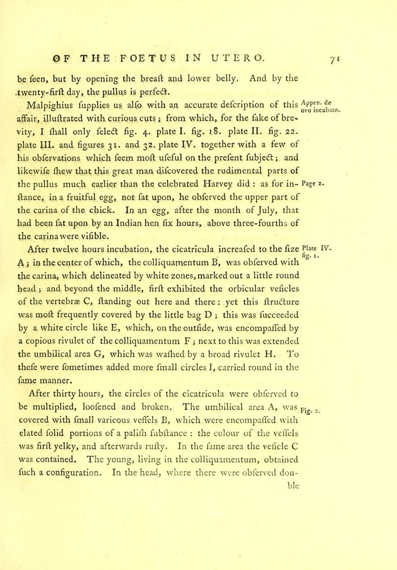 be feen, but by opening the breaft and lower belly. And by the .twenty-firft day, the pullus is perfect. Malpighius fupplies us alfo with an accurate defcription of this APPfn- <je affair, illuftrated with curious cuts; from which, for the fake of bre- vity, I fhall only felett fig. 4. plate I. fig. 18. plate II. fig. 22. plate III. and figures 31. and 32. plate IV. together with a few of his obfervations which feem moft ufeful on the prefent fubjed:; and likewife fhew that this great man difcovered the rudimental parts of the pullus much earlier than the celebrated Harvey did : as for in- Page 2. ftance, in a fruitful egg, not fat upon, he obferved the upper part of the carina of the chick. In an egg, after the month of July, that had been fat upon by an Indian hen fix hours, above three-fourths of the carinawere vifible. After twelve hours incubation, the cicatricula increafed to the fize p]ate IV~ fig. 1. A j in the center of which, the colliquamentum B, was obferved with the carina, which delineated by white zones, marked out a little round head and beyond the middle, firft exhibited the orbicular veficles of the vertebras C, Handing out here and there : yet this ftrudure was moft frequently covered by the little bag D ; this was fucceeded by a white circle like E, which, on the outfide, was encompafied by a copious rivulet of the colliquamentum F next to this was extended the umbilical area G, which was wafhed by a broad rivulet H. To thefe were fometimes added more frnall circles I, carried round in the fame manner. After thirty hours, the circles of the cicatricula were obferved to be multiplied, loofened and broken. The umbilical area A, was Fi „ covered with fmall varicous veffels B, which were encompafied with elated folid portions of a palifii fubftance : the colour of the veflels was firft yelky, and afterwards rufty. In the fame area the veficle C was contained. The young, living in the colliquamentum, obtained fuch a configuration. In the head, where there were obferved dou- ble