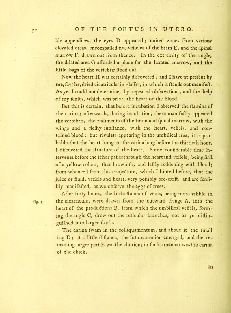 ?2 4 OF THE FOETUS IN UTERO. ble appendices, the eyes D appeared ; united zones from various elevated areas, encompaffed five veficles of the brain E, and the fpinal marrow F, drawn out from thence. In the extremity of the angle, the dilated area G afforded a place for the laxated marrow, and the little bags of the vertebras flood out. Now the heart H was certainly difcovered ; and I have at prefent by me, fays he, dried cicatriculasin glaffes, in which itflands outmanifeft. As yet I could not determine, by repeated obfervations, and the help of my fenfes, which was prior, the heart or the blood. But this is certain, that before incubation I obferved the flamina of the carina; afterwards, during incubation, there manifeflly appeared the vertebrae, the rudiments of the brain and fpinal marrow, with the wings and a flefhy fubflance, with the heart, veffels, and con- tained blood : but rivulets appearing in the umbilical area, it is pro- bable that the heart hung to the carina long before the thirtieth hour. I difcovered the flruCture of the heart. Some confiderable time in- tervenes before the ichor paffes through the heart and veffels; being firfl of a yellow colour, then brownifli, and laflly reddening with blood; from whence I form this conjecture, which I hinted before, that the juice or fluid, veffels and heart, very poffibly pre-exift, and are fenfi- bly manifefled, as we obferve the eggs of trees. After forty hours, the little flioots of veins, being more vifible in Fig. 3. the cicatricula, were drawn from the outward fringe A, into the heart of the productions B, from which the umbilical veffels, form- ing the angle C, drew out the reticular branches, not as yet diftin- guifhed into larger flocks. The carina fwam in the colliquamentum, and about it the fmall bag D ; at a little diflance, the future amnion emerged, and the re- maining larger part E was the chorion; in fuch a manner was the carina of the chick. In