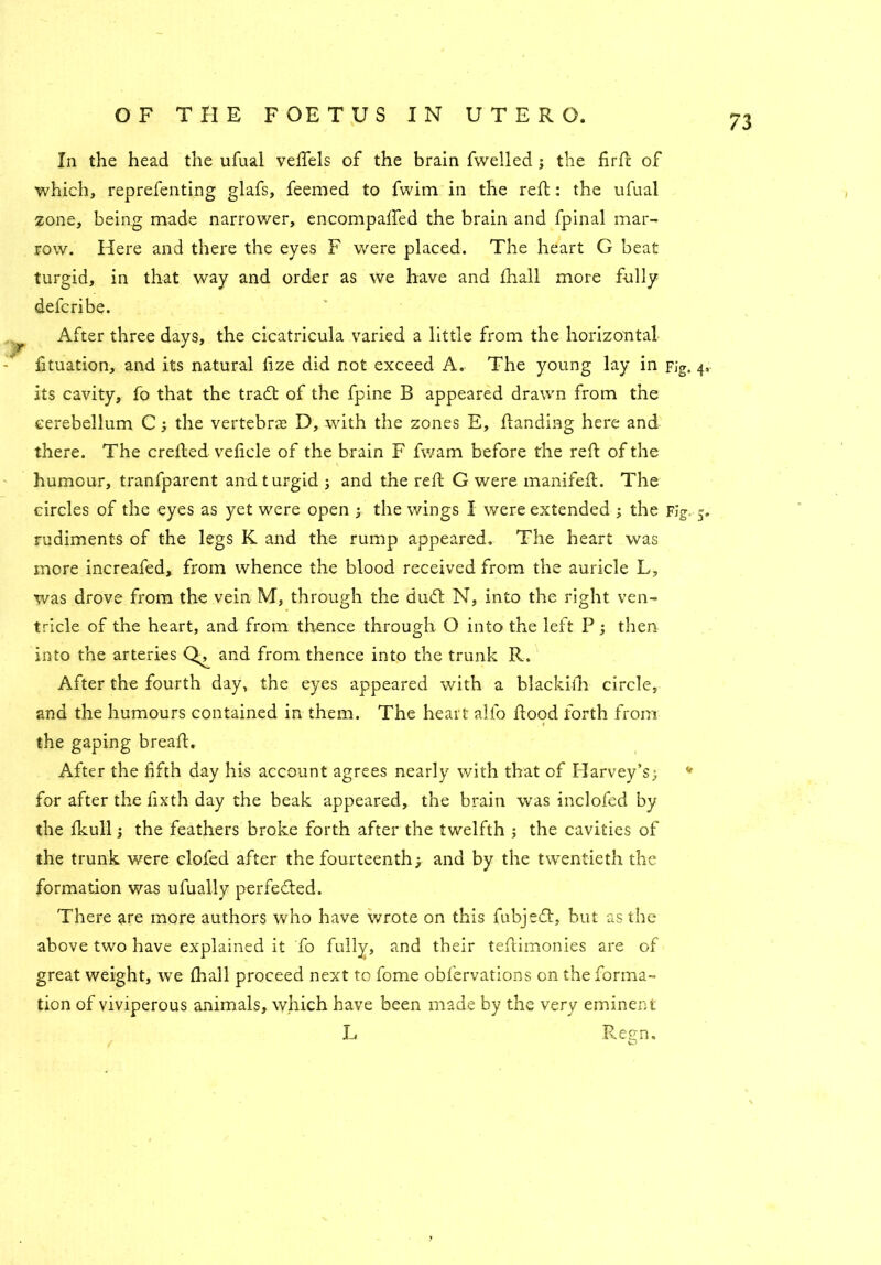 In the head the ufual veffels of the brain fwelled j the firfc of which, reprefenting glafs, feemed to fvvim in the reft: the ufual zone, being made narrower, encompafted the brain and fpinal mar- row. Here and there the eyes F were placed. The heart G beat turgid, in that way and order as we have and fhall more fully defcribe. ^ After three days, the cicatricula varied a little from the horizontal fituation, and its natural fize did not exceed A. The young lay in Fig. 4. its cavity, fo that the tradf of the fpine B appeared drawn from the cerebellum C; the vertebras D, with the zones E, Handing here and there. The crefted veficle of the brain F fwam before the reft of the humour, tranfparent and turgid 5 and the reft G were manifefL The circles of the eyes as yet were open ; the wings I were extended ; the Fig. 5. rudiments of the legs K and the rump appeared. The heart was more increafed, from whence the blood received from the auricle L, was drove from the vein M, through the duft N, into the right ven- tricle of the heart, and from thence through O into the left P; then into the arteries and from thence into the trunk R. After the fourth day, the eyes appeared with a blackifh circle, and the humours contained in them. The heart alio flood forth from the gaping breaft. After the fifth day his account agrees nearly with that of Harvey’s; v for after the fixth day the beak appeared, the brain was inclofed by the fkull j the feathers broke forth after the twelfth ; the cavities of the trunk were clofed after the fourteenth; and by the twentieth the formation was ufually perfected. There are more authors who have wrote on this fubjedt, but as the above two have explained it fo fully, and their teftdmonies are of great weight, we {hall proceed next to fome obfervations on the forma- tion of viviperous animals, which have been made by the very eminent L Regn.