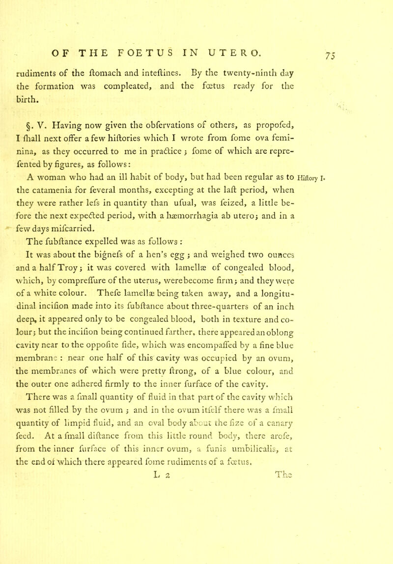 rudiments of the flomach and inteftines. By the twenty-ninth day the formation was compleated, and the foetus ready for the birth. §. V. Having now given the obfervations of others, as propofed, I fhall next offer a few hiftories which I wrote from fome ova femi- nina, as they occurred to me in pradtice ; fome of which are repre- fented by figures, as follows: A woman who had an ill habit of body, but had been regular as to Hiftory r» the catamenia for feveral months, excepting at the laft period, when they were rather lefs in quantity than ufual, was feized, a little be- fore the next expedted period, with a haemorrhagia ab utero; and in a few days mifcarried. The fubflance expelled was as follows : It was about the bignefs of a hen’s egg ; and weighed two ounces and a half Troy; it was covered with lamellae of congealed blood, which, by compreffure of the uterus, were become finnj and they were of a white colour. Thefe lamella: being taken away, and a longitu- dinal incifion made into its fubflance about three-quarters of an inch deep, it appeared only to be congealed blood, both in texture and co- lour; but the incifion being continued farther, there appeared an oblong cavity near to the oppofite fide, which was encompaffed by a fine blue membrane : near one half of this cavity was occupied by an ovum, the membranes of which were pretty ftrong, of a blue colour, and the outer one adhered firmly to the inner furface of the cavity. There was a final! quantity of fluid in that part of the cavity which was not filled by the ovum ; and in the ovum itfelf there was a fmall quantity of limpid fluid, and an oval body about the fize of a canary feed. At a fmall diftance from this little round body, there arofe, from the inner furface of this inner ovum, a funis umbilicalis, at the end of which there appeared fome rudiments of a foetus. L 2 The