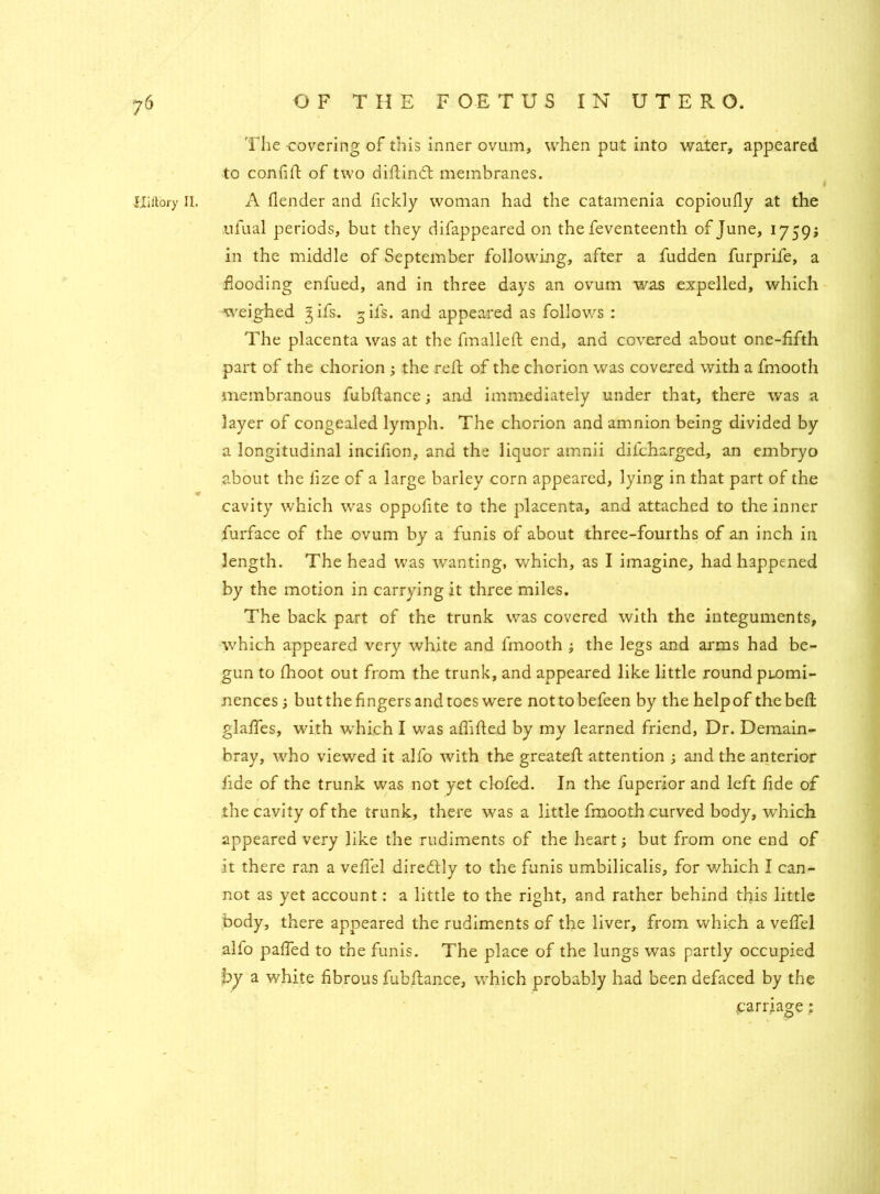 The covering of this inner ovum, when put into water, appeared to confifi: of two difiind: membranes. Hiftory II. A flender and fickly woman had the catamenia copioufly at the ufual periods, but they difappeared on the feventeenth of June, 1759; in the middle of September following, after a fudden furprife, a flooding enfued, and in three days an ovum was expelled, which weighed ^ifs. gifs, and appeared as follows : The placenta was at the fmalleft end, and covered about one-fifth part of the chorion ; the reft of the chorion was covered with a fmooth membranous fubflance; and immediately under that, there was a layer of congealed lymph. The chorion and amnion being divided by a longitudinal incifion, and the liquor amnii dilcharged, an embryo about the lize of a large barley corn appeared, lying in that part of the cavity which was oppofite to the placenta, and attached to the inner furface of the ovum by a funis of about three-fourths of an inch in length. The head was wanting, which, as I imagine, had happened by the motion in carrying it three miles. The back part of the trunk was covered with the integuments, which appeared very white and fmooth ; the legs and arms had be- gun to fhoot out from the trunk, and appeared like little round promi- nences but the fingers and toes were nottobefeen by the help of the bell: glafies, with which I was alfified by my learned friend, Dr. Demain- bray, who viewed it alfo with the greatefh attention ; and the anterior fide of the trunk was not yet clofed. In the fuperior and left fide of the cavity of the trunk, there was a little fmooth curved body, which appeared very like the rudiments of the heart; but from one end of it there ran a veflel diredtly to the funis umbilicalis, for which I can- not as yet account: a little to the right, and rather behind this little body, there appeared the rudiments of the liver, from which a vefiel alfo pafied to the funis. The place of the lungs was partly occupied by a white fibrous fubflance, which probably had been defaced by the .carriage;