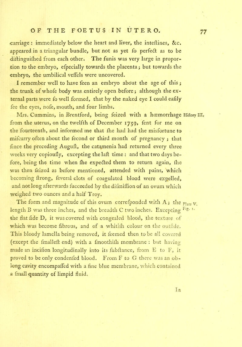 carriage : immediately below the heart and liver, the inteflines, &c. appeared in a triangular bundle, but not as yet To perfedt as to be diftinguifhed from each other. The funis was very large in propor- tion to the embryo, efpecially towards the placenta; but towards the embryo, the umbilical veffels were uncovered. I remember well to have feen an embryo about the age of this; the trunk ofwhofe body was.entirely open before; although the ex- ternal parts were fo well formed, that by the naked eye I could eafily fee the eyes, nofe, mouth, and four limbs. Mrs. Cummins, in Brentford, being feized with a haemorrhage Hiftory III. from the uterus, on the twelfth of December 1759, fent for me on the fourteenth, and informed me that the had had the misfortune to mifcarry often about the lecond or third month of pregnancy ; that fince the preceding Auguft, the catamenia had returned every three weeks very copioufly, excepting thelaft time : and that two days be- fore, being the time when fhe expedted them to return again, die was then feized as before mentioned, attended with pains, which becoming ftrong, feveral clots of coagulated blood were expelled, and not long afterwards fucceede-d by the difmiflion of an ovum which weighed two ounces and a half Troy. The form and magnitude of this ovum correfponded with A; the p]ate v length B was three inches, and the breadth C two inches. Excepting l',g- l' the flat fide D, it was covered with congealed blood, the texture of which was become fibrous, and of a whitifh colour on the outfide. This bloody lamella being removed, it feemed then to be all covered (except the fmailefl: end) with a finoothifli membrane : but having made an incifion longitudinally into its fubftance, from E to F, it proved to be only condenfed blood. From F to G there was an ob- long cavity encompafled with a fine blue membrane, which contained a fmall quantity of limpid fluid. In