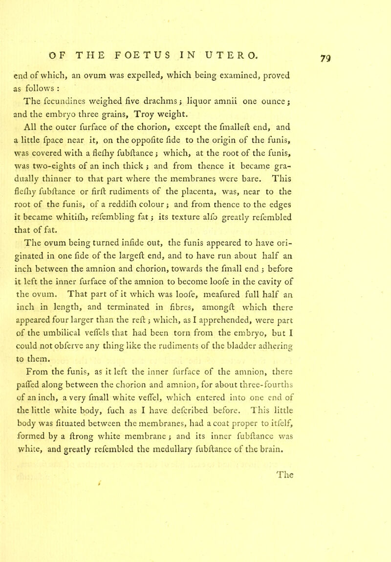 end of which, an ovum was expelled, which being examined, proved as follow's : The fecundines weighed five drachms; liquor amnii one ounce; and the embryo three grains, Troy weight. All the outer furface of the chorion, except the finalleft end, and a little fpace near it, on the oppofite fide to the origin of the funis, was covered with a flefhy fubftance ; which, at the root of the funis, was two-eights of an inch thick ; and from thence it became gra- dually thinner to that part where the membranes were bare. This flefliy fubftance or firft rudiments of the placenta, was, near to the root of the funis, of a reddifti colour; and from thence to the edges it became whitifh, refembling fat; its texture alfo greatly refembled that of fat. The ovum being turned infide out, the funis appeared to have ori- ginated in one fide of the largeft end, and to have run about half an inch between the amnion and chorion, towards the fmall end ; before it left the inner furface of the amnion to become loofe in the cavity of the ovum. That part of it which was loofe, meafured full half an inch in length, and terminated in fibres, amongft which there appeared four larger than the reft ; w'hich, as I apprehended, were part of the umbilical vefiels that had been torn from the embryo, but I could not obferve any thing like the rudiments of the bladder adhering to them. From the funis, as it left the inner furface of the amnion, there paffed along between the chorion and amnion, for about three-fourths of an inch, a very fmall white vefiel, which entered into one end of the little white body, fuch as I have defcribed before. This little body was fituated between the membranes, had a coat proper to itfelf, formed by a ftrong white membrane ; and its inner fubftance was white, and greatly refembled the medullary fubftance of the brain. The