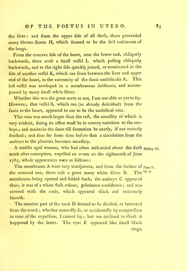the liver: and from the upper fide of all thefe, there proceeded many fibrous fhoots H, which feemed to be the firft rudiments of the lungs. From the concave fide of the heart, near the lower end, obliquely backwards, there arofe a fmall vefiel I, which pafiing obliquely backwards, and to the right fide quickly joined, or terminated in the fide of another vefiel K, which ran from between the liver and upper end of the heart, to the extremity of the funis umbilicalis A. This laft vefiel was inveloped in a membranous fubftance, and accom- panied by many fmall white fibres. Whether this was the great aorta or not, I am not able as yet to fay. However, that vefiel B, which ran (as already defcribed) from the funis to the heart, appeared to me to be the umbilical vein. This vein was much larger than the reft, the necefiity of which is very evident, feeing its office muft be to convey nutrition to the em- bryo ; and maintain the fame till formation be nearly, if not entirely finifhed j and thus for fome time before that a circulation from the embryo to the placenta becomes necefiary. A middle aged woman, who had often mifcarried about the fixth Hirtory vfc week after conception, expelled an ovum on the eighteenth of June 1765, whofe appearances were as follows’: The membranes A were very tranfparent, and from the furface of pjate y.. the external one, there rofe a great many whits fibres B. The hs‘ 9' membranes being opened and folded back, the embryo C appeared thus-; it was of a white flefh colour, gelatinous confidence; and was covered with the cutis, which appeared thick and extremely fmooth. The anterior part of the neck D feemed to be divided, or lacerated from the trunk; whether naturally fo, or accidentally by comprefiure in time of the expulfion-, I cannot fay ; but am inclined to think it happened by the latter. The eyes E appeared like fmall black- rings..