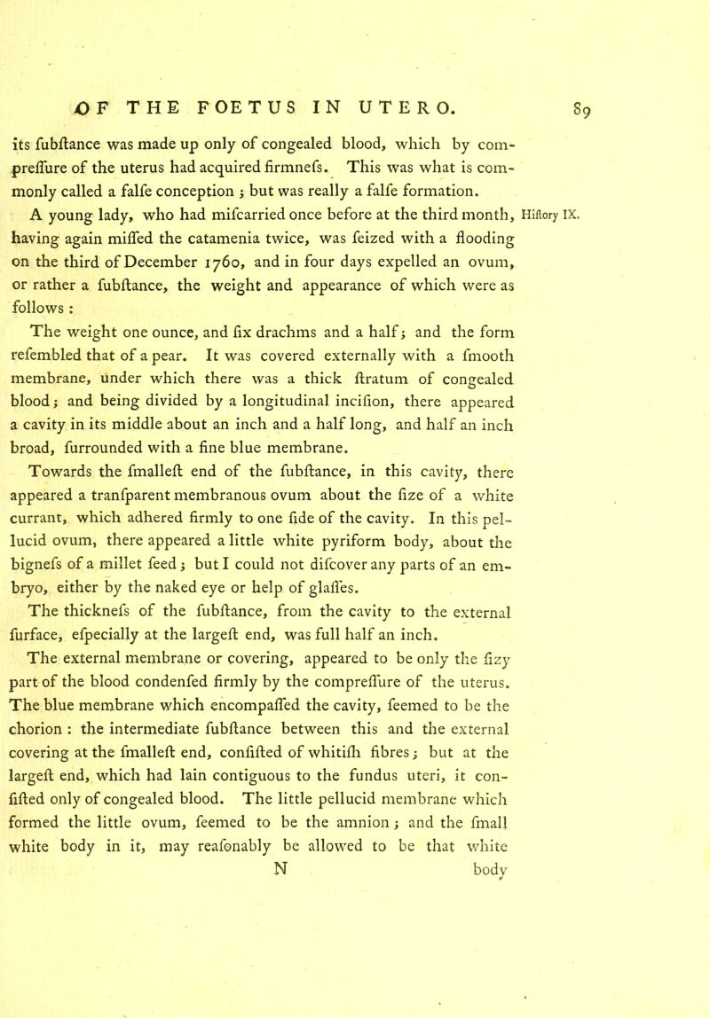 its fubdance was made up only of congealed blood, which by com- preffure of the uterus had acquired firmnefs. This was what is com- monly called a falfe conception ; but was really a falfe formation. A young lady, who had mifcarried once before at the third month, Hiflory IX, having again miffed the catamenia twice, was feized with a flooding on the third of December 1760, and in four days expelled an ovum, or rather a fubftance, the weight and appearance of which were as follows : The weight one ounce, and fix drachms and a half; and the form refembled that of a pear. It was covered externally with a fmooth membrane, under which there was a thick ftratum of congealed blood; and being divided by a longitudinal incifion, there appeared a cavity in its middle about an inch and a half long, and half an inch broad, furrounded with a fine blue membrane. Towards the fmalleft end of the fubftance, in this cavity, there appeared a tranfparent membranous ovum about the fize of a white currant, which adhered firmly to one fide of the cavity. In this pel- lucid ovum, there appeared a little white pyriform body, about the bignefs of a millet feed j but I could not difcover any parts of an em- bryo, either by the naked eye or help of glades. The thicknefs of the fubftance, from the cavity to the external furface, efpecially at the largeft end, was full half an inch. The external membrane or covering, appeared to be only the fizy part of the blood condenfed firmly by the compredure of the uterus. The blue membrane which encompaffed the cavity, feemed to be the chorion : the intermediate fubftance between this and the external covering at the fmalleft end, confided of whitifh fibres; but at the largeft end, which had lain contiguous to the fundus uteri, it con- fided only of congealed blood. The little pellucid membrane which formed the little ovum, feemed to be the amnion ; and the dnall white body in it, may reafonably be allowed to be that white N bodv