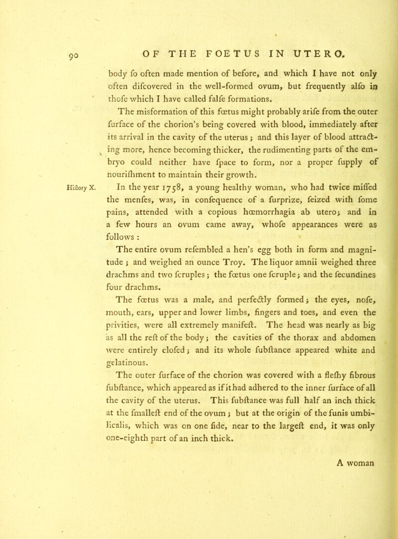 9° body fo often made mention of before, and which I have not only often difcovered in the well-formed ovum, but frequently alfo in thofe which I have called falfe formations. The misformation of this foetus might probably arife from the outer furface of the chorion’s being covered with blood, immediately after its arrival in the cavity of the uterus ; and this layer of blood attract- ing more, hence becoming thicker, the rudimenting parts of the em- bryo could neither have fpace to form, nor a proper fupply of nourifhment to maintain their growth. HirtoryX. In the year 1758, a young healthy woman, who had twice miffed the menfes, was, in confequence of a furprize, feized with fome pains, attended with a copious hcemorrhagia ab utero; and in a few hours an ovum came away, whofe appearances were as follows : The entire ovum refembled a hen’s egg both in form and magni- tude ; and weighed an ounce Troy. The liquor amnii weighed three drachms and two fcruples ; the foetus one fcruplej and the fecundines four drachms. The foetus was a male, and perfectly formed; the eyes, nofe, mouth, ears, upper and lower limbs, fingers and toes, and even the privities, were all extremely manifeff. The head was nearly as big as all the reft of the body; the cavities of the thorax and abdomen were entirely clofed j and its whole fubftance appeared white and gelatinous. The outer furface of the chorion was covered with a flefhy fibrous fubftance, which appeared as if it had adhered to the inner furface of all the cavity of the uterus. This fubftance was full half an inch thick at the fmalleft end of the ovum 5 but at the origin of the funis umbi- licalis, which was on one fide, near to the largeft end, it was only one-eighth part of an inch thick. A woman