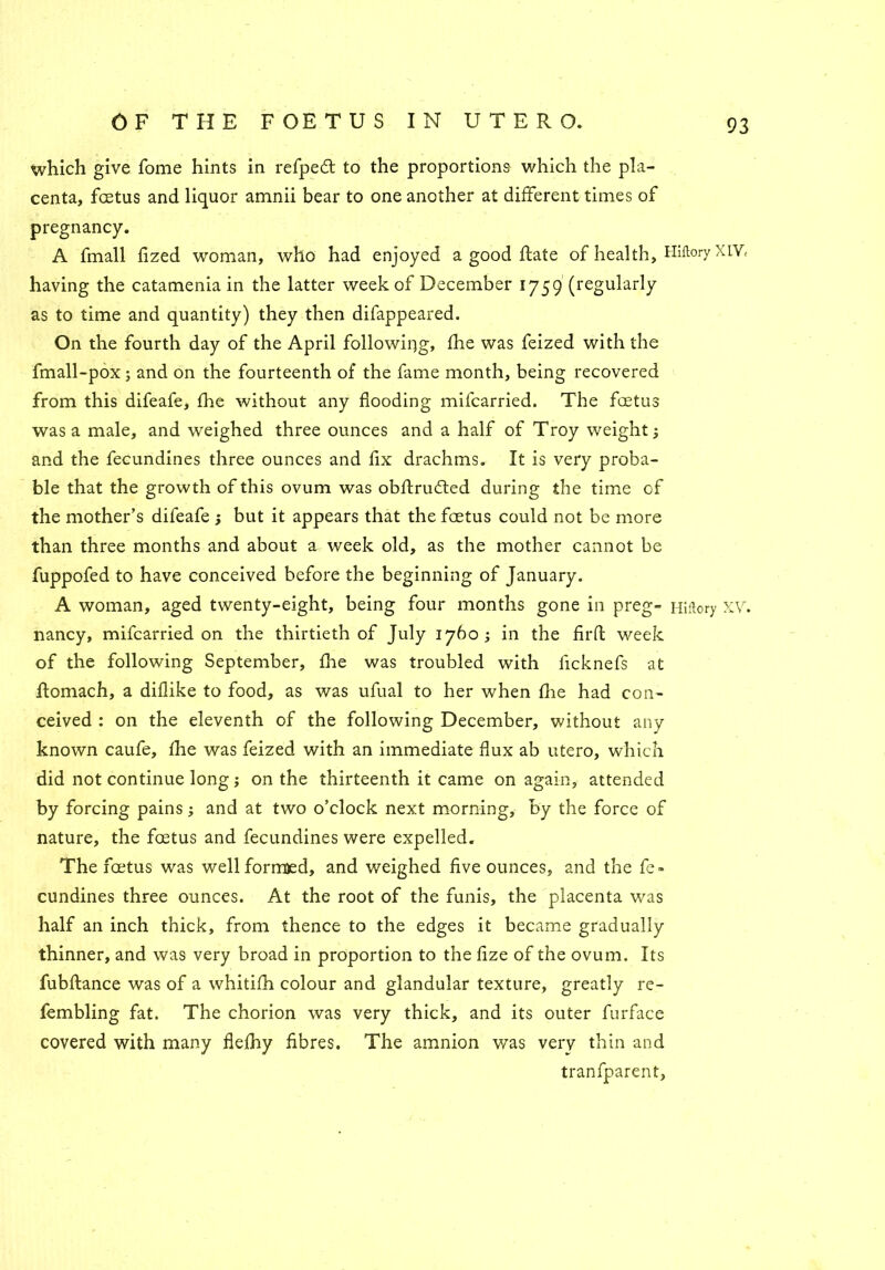 which give fome hints in refped to the proportions which the pla- centa, fcetus and liquor amnii bear to one another at different times of pregnancy. A fmall fized woman, who had enjoyed a good ftate of health, Hiflory XIV, having the catamenia in the latter week of December 1759 (regularly as to time and quantity) they then difappeared. On the fourth day of the April following, fhe was feized with the fmall-pox 5 and on the fourteenth of the fame month, being recovered from this difeafe, fhe without any flooding mifcarried. The fcetus was a male, and weighed three ounces and a half of Troy weight; and the fecundines three ounces and fix drachms. It is very proba- ble that the growth of this ovum was obftrufted during the time of the mother’s difeafe ; but it appears that the fcetus could not be more than three months and about a week old, as the mother cannot be fuppofed to have conceived before the beginning of January. A woman, aged twenty-eight, being four months gone in preg- Hiftory XV. nancy, mifcarried on the thirtieth of July 1760 ; in the firfb week of the following September, fhe was troubled with ficknefs at flomach, a diflike to food, as was ufual to her when fhe had con- ceived : on the eleventh of the following December, without any known caufe, fhe was feized with an immediate flux ab utero, which did not continue long; on the thirteenth it came on again, attended by forcing pains; and at two o’clock next morning, by the force of nature, the foetus and fecundines were expelled. The foetus was well formed, and weighed five ounces, and the fe- cundines three ounces. At the root of the funis, the placenta was half an inch thick, from thence to the edges it became gradually thinner, and was very broad in proportion to the fize of the ovum. Its fubflance was of a whitifh colour and glandular texture, greatly re- fembling fat. The chorion was very thick, and its outer furface covered with many flefhy fibres. The amnion was verv thin and tranfparent,